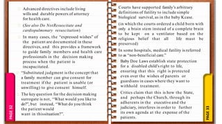 PAGE
33
PAGE
10
PAGE
32 Advanced directives include living
wills and durable powers of attorney
for health care.
(See also Do NotResuscitate and
cardiopulmonary resuscitation)
In many cases, the “expressed wishes” of
the patient are documented in these
directives, and this provides a framework
to guide family members and health care
professionals in the decision making
process when the patient is
incapacitated.
“Substituted judgment is the concept that
a family member can give consent for
treatment if the patient is unable (or
unwilling) to give consent himself.
The key question for the decision making
surrogate is not, “What would you like to
do?”, but instead, “What do you think
the patient would
want in thissituation?”.
Courts have supported family’s arbitrary
definitions of futility to include simple
biological survival, as in the baby Kcase.
(in which the courts ordered a child born with
only a brain stem instead of a complete brain
to be kept on a ventilator based on the
religious belief that all life must be
preserved)
In some hospitals, medical futility is referred
to as “non-beneficial care.”
Baby Doe Laws establish state protection
for a disabled child’s right to life,
ensuring that this right is protected
even over the wishes of parents or
guardians in cases where they want to
withhold treatment.
Critics claim that this is how the State,
and perhaps the Church, through its
adherents in the executive and the
judiciary, interferes in order to further
its own agenda at the expense of the
patients.
 