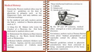 PAGE
03
PAGE
02
Medical History:
Historically, Western medical ethics may be
traced to guidelines on the duty of
physicians in antiquity, such as the
Hippocratic Oath, and early rabbinic and
Christian teachings.
In the medieval and early modern period,
the field is indebted to Muslim physicians
such as; 0
1) Ishaq bin Ali Rahawi (who wrote the
Conduct of a Physician, the first book
dedicated to medical ethics) and
2) Muhammad ibn Zakariya ar-Razi (known
as Rhazes in the West), Jewish thinkers
such as Maimonides,
3) Roman Catholic scholastic thinkers such
as Thomas Aquinas, and the case-oriented
analysis (casuistry) of Catholic moral
theology.
By the 18th and 19th centuries, medical
ethics emerged as a more self-conscious
discourse.
For instance, authors such as Thomas Percival
wrote about “medical jurisprudence” and
reportedly coined the phrase “medical
ethics.”
Percival’s guidelines related to physician
consultations have been criticized as
being excessively protective of the home
physicians reputation.
These intellectual traditions continue in:
1) Catholic,
2) Islamic and
3) Jewish medical ethics.
 