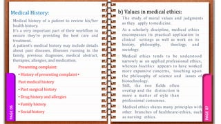 PAGE
07
PAGE
06 b) Values in medical ethics:
Medical History:
Medical history of a patient to review his/her
health history.
It’s a very important part of their workflow to
ensure they’re providing the best care and
treatment.
A patient’s medical history may include details
about past diseases, illnesses running in the
family, previous diagnoses, medical abstract,
therapies, allergies, and medication.
Presenting complaint:
▪ History of presenting complaint ▪
Past medical history
▪ Past surgical history
▪ Drug history and allergies
▪ Family history
▪ Social history
The study of moral values and judgments
as they apply to medicine.
As a scholarly discipline, medical ethics
encompasses its practical application in
clinical settings as well as work on its
history, philosophy, theology, and
sociology.
Medical ethics tends to be understood
narrowly as an applied professional ethics,
whereas bioethics appears to have worked
more expansive concerns, touching upon
the philosophy of science and issues of
biotechnology.
Still, the two fields often
overlap and the distinction is
more a matter of style than
professional consensus.
Medical ethics shares many principles with
other branches of healthcare-ethics, such
as nursing ethics.
 