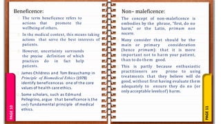 PAGE
11
PAGE
10Beneficence: Non– maleficence:
The term beneficence refers to
actions that promote the
wellbeing of others.
In the medical context, this means taking
actions that serve the best interests of
patients.
However, uncertainty surrounds
the precise definition of which
practices do in fact help
patients.
James Childress and Tom Beauchamp in
Principle of Biomedical Ethics (1978)
identify beneficenceas one of the core
values of health care ethics.
Some scholars, such as Edmund
Pellegrino, argue that beneficence is the
only fundamental principle of medical
ethics.
The concept of non-maleficence is
embodies by the phrase, “first, do no
harm,” or the Latin, primum non
nocere.
Many consider that should be the
main or primary consideration
(hence primum): that it is more
important not to harm your patient,
than to do them good.
This is partly because enthusiastic
practitioners are prone to using
treatments that they believe will do
good, without first having evaluate them
adequately to ensure they do no (or
only acceptable levelsof) harm.
 