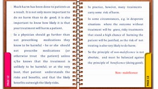 PAGE
13
PAGE
12 Much harm has been done to patients as
a result. It is not only more important to
do no harm than to do good; it is also
important to know how likely it is that
your treatment will harm a patient.
So a physician should go further than
not prescribing medications they
know to be harmful – he or she should
not prescribe medications (or
otherwise treat the patient) unless
s/he knows that the treatment is
unlikely to be harmful; or at the very
least, that patient understands the
risks and benefits, and that the likely
benefits outweigh the likely risks.
In practice, however, many treatments
carry some risk of harm.
In some circumstances, e.g. in desperate
situations where the outcome without
treatment will be grave, risky treatments
that stand a high chance of harming the
patient will be justified, as the risk of not
treating is also very likely to do harm.
So the principle of non-maleficence is not
absolute, and must be balanced against
the principle of beneficence (doing good).
Non– maleficence
 
