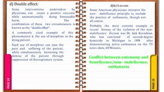 PAGE
15
PAGE
14
d) Double effect:
Some interventions undertaken by
physicians can create a positive outcome
while unintentionally doing foreseeable
harm. The
combination of these two circumstances is
known as the “double effect”.
A commonly cited example of this
phenomenon is the use of morphine in the
dying patient.
Such use of morphine can ease the
pain and suffering of the patient,
while simultaneously hastening the
demise of the patient through
suppression of therespiratory system.
Some American physicians interpret the
non- maleficence principle to exclude
the practice of euthanasia, though not
all concur.
Probably the most extreme example in
recent history of the violation of the non-
maleficence dictum was Dr. Jack Kevorkian,
who was convicted of second-degree
homicide in Michigan in 1998 after
demonstrating active euthanasia on the TV
news show, 60 Minutes.
d)Euthanasia
Conflict between autonomy and
beneficence/non– maleficence,
euthanasia
 