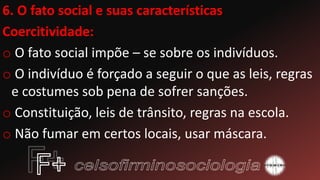 6. O fato social e suas características
Coercitividade:
o O fato social impõe – se sobre os indivíduos.
o O indivíduo é forçado a seguir o que as leis, regras
e costumes sob pena de sofrer sanções.
o Constituição, leis de trânsito, regras na escola.
o Não fumar em certos locais, usar máscara.
 