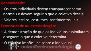 Generalidade:
o Os atos individuais devem transparecer como
normais e devem seguir o que o coletivo deseja.
o Valores, estilos, costumes, sentimentos, leis.
Exterioridade ou exteriorização:
o A demonstração de que os indivíduos assimilaram
e seguem o que o coletivo determina.
o O coletivo impõe – se sobre o individual.
 
