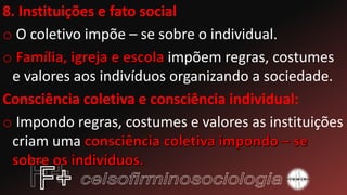 8. Instituições e fato social
o O coletivo impõe – se sobre o individual.
o impõem regras, costumes
e valores aos indivíduos organizando a sociedade.
Consciência coletiva e consciência individual:
o Impondo regras, costumes e valores as instituições
criam uma
 