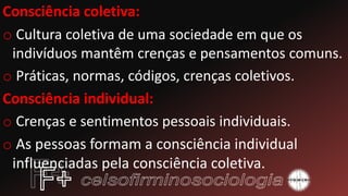 Consciência coletiva:
o Cultura coletiva de uma sociedade em que os
indivíduos mantêm crenças e pensamentos comuns.
o Práticas, normas, códigos, crenças coletivos.
Consciência individual:
o Crenças e sentimentos pessoais individuais.
o As pessoas formam a consciência individual
influenciadas pela consciência coletiva.
 