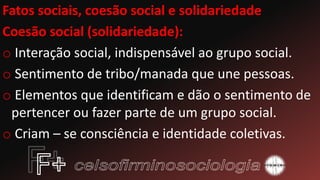 Fatos sociais, coesão social e solidariedade
Coesão social (solidariedade):
o Interação social, indispensável ao grupo social.
o Sentimento de tribo/manada que une pessoas.
o Elementos que identificam e dão o sentimento de
pertencer ou fazer parte de um grupo social.
o Criam – se consciência e identidade coletivas.
 