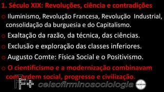 1. Século XIX: Revoluções, ciência e contradições
o Iluminismo, Revolução Francesa, Revolução Industrial,
consolidação da burguesia e do Capitalismo.
o Exaltação da razão, da técnica, das ciências.
o Exclusão e exploração das classes inferiores.
o Augusto Comte: Física Social e o Positivismo.
o
 