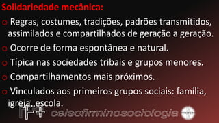 Solidariedade mecânica:
o Regras, costumes, tradições, padrões transmitidos,
assimilados e compartilhados de geração a geração.
o Ocorre de forma espontânea e natural.
o Típica nas sociedades tribais e grupos menores.
o Compartilhamentos mais próximos.
o Vinculados aos primeiros grupos sociais: família,
igreja, escola.
 