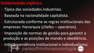 Solidariedade orgânica:
o Típica das sociedades industriais.
o Baseada na racionalidade capitalista.
o Estruturada conforme as regras institucionais das
empresas: hierarquia (chefes – operários).
o Imposição de normas de gestão para garantir a
produção e as posições de mando e obediência.
o Interdependência institucional e individualismo.
 