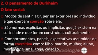 2. O pensamento de Durkheim
O fato social:
o Modos de sentir, agir, pensar exteriores ao individuo
e que exercem sobre ele.
o São normas explícitas ou implícitas que já existem na
sociedade e que foram construídas culturalmente.
o Comportamentos, papeis, expectativas assumidos de
forma como: filho, marido, mulher, aluno,
membro de uma Igreja, cidadão.
 