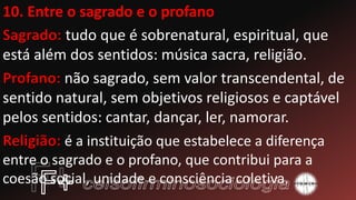 10. Entre o sagrado e o profano
tudo que é sobrenatural, espiritual, que
está além dos sentidos: música sacra, religião.
não sagrado, sem valor transcendental, de
sentido natural, sem objetivos religiosos e captável
pelos sentidos: cantar, dançar, ler, namorar.
é a instituição que estabelece a diferença
entre o sagrado e o profano, que contribui para a
coesão social, unidade e consciência coletiva.
 
