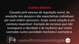 Suicídio fatalista
Causado pelo excesso de regulação moral, da
anulação dos desejos e das expectativas individuais
por uma ordem opressora. Surge como solução a um
contexto inapelável. Exemplo de escravos que não
conseguem a liberdade e de mulheres que vivem
castradas numa sociedade machista e castradora.
 