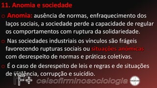11. Anomia e sociedade
o Anomia: ausência de normas, enfraquecimento dos
laços sociais, a sociedade perde a capacidade de regular
os comportamentos com ruptura da solidariedade.
o Nas sociedades industriais os vínculos são frágeis
favorecendo rupturas sociais ou
com desrespeito de normas e práticas coletivas.
o É o caso de desrespeito de leis e regras e de situações
de violência, corrupção e suicídio.
 