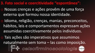 3. Fato social e coercitividade “espontânea”:
o Nossas crenças e ações provêm de uma força
externa que formou nossa identidade.
o Idioma, religião, crenças, manias, preconceitos,
hábitos, leis e comportamentos expressam ações
assumidas coercitivamente pelos indivíduos.
o Tais ações são imperativos que assumimos
naturalmente sem toma – las como imposição.
 