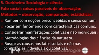 5. Durkheim: Sociologia e ciência
Fato social: coisas passíveis de observação:
Métodos – observação, comparação, estatísticas:
o Romper com noções preconcebidas e senso comum.
o Focar em fenômenos com características comuns.
o Considerar manifestações coletivas e não individuais.
o Metodologias das ciências da natureza.
o Buscar as causas nos fatos sociais e não nas
consciências individuais ou coletivas.
 