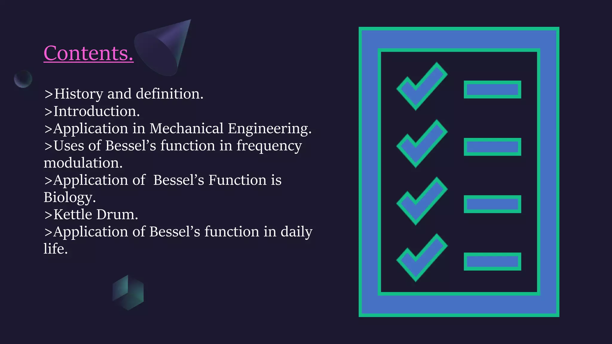 Contents.
>History and definition.
>Introduction.
>Application in Mechanical Engineering.
>Uses of Bessel’s function in frequency
modulation.
>Application of Bessel’s Function is
Biology.
>Kettle Drum.
>Application of Bessel’s function in daily
life.
 
