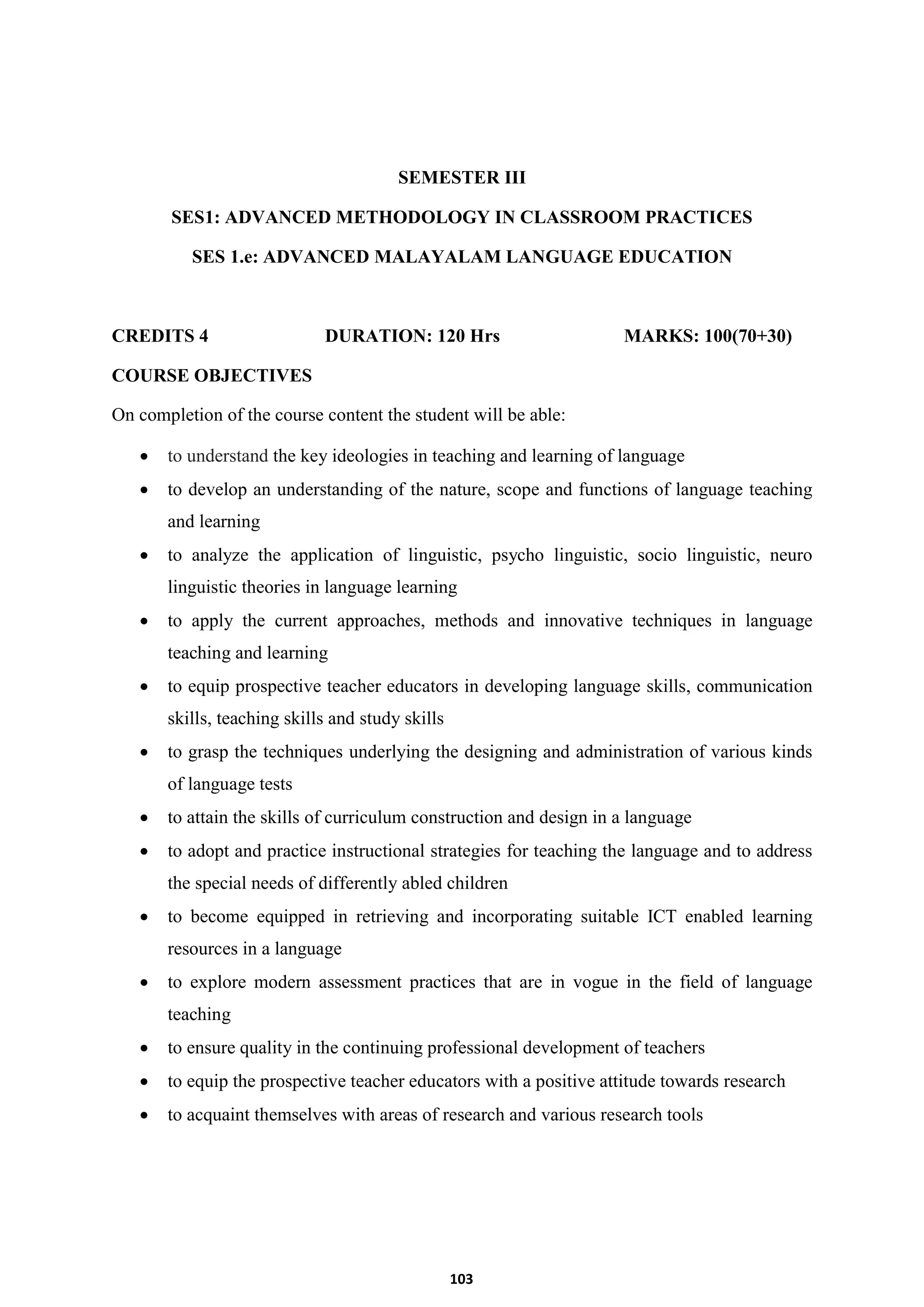 103
SEMESTER III
SES1: ADVANCED METHODOLOGY IN CLASSROOM PRACTICES
SES 1.e: ADVANCED MALAYALAM LANGUAGE EDUCATION
CREDITS 4 DURATION: 120 Hrs MARKS: 100(70+30)
COURSE OBJECTIVES
On completion of the course content the student will be able:
 to understand the key ideologies in teaching and learning of language
 to develop an understanding of the nature, scope and functions of language teaching
and learning
 to analyze the application of linguistic, psycho linguistic, socio linguistic, neuro
linguistic theories in language learning
 to apply the current approaches, methods and innovative techniques in language
teaching and learning
 to equip prospective teacher educators in developing language skills, communication
skills, teaching skills and study skills
 to grasp the techniques underlying the designing and administration of various kinds
of language tests
 to attain the skills of curriculum construction and design in a language
 to adopt and practice instructional strategies for teaching the language and to address
the special needs of differently abled children
 to become equipped in retrieving and incorporating suitable ICT enabled learning
resources in a language
 to explore modern assessment practices that are in vogue in the field of language
teaching
 to ensure quality in the continuing professional development of teachers
 to equip the prospective teacher educators with a positive attitude towards research
 to acquaint themselves with areas of research and various research tools
 