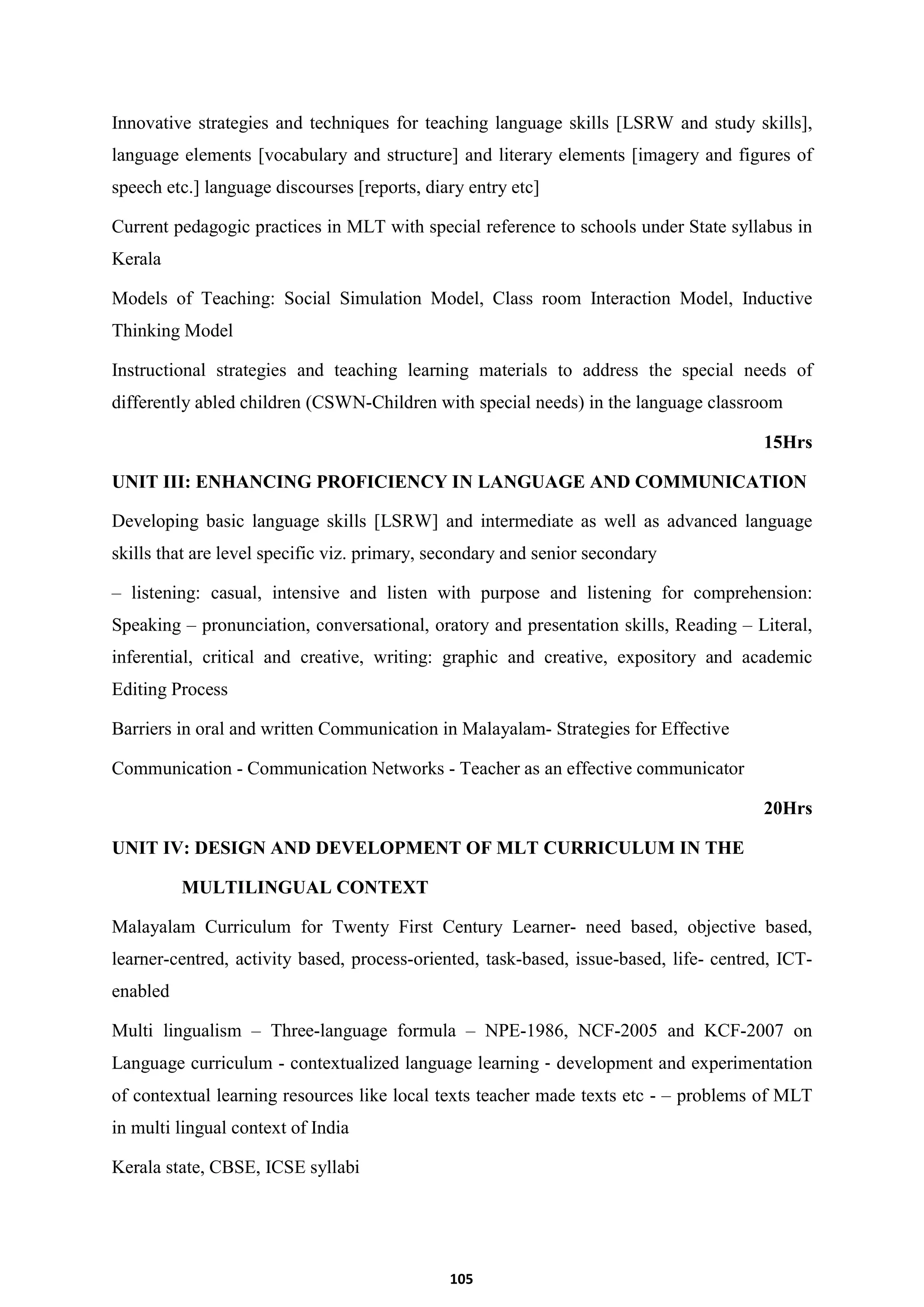 105
Innovative strategies and techniques for teaching language skills [LSRW and study skills],
language elements [vocabulary and structure] and literary elements [imagery and figures of
speech etc.] language discourses [reports, diary entry etc]
Current pedagogic practices in MLT with special reference to schools under State syllabus in
Kerala
Models of Teaching: Social Simulation Model, Class room Interaction Model, Inductive
Thinking Model
Instructional strategies and teaching learning materials to address the special needs of
differently abled children (CSWN-Children with special needs) in the language classroom
15Hrs
UNIT III: ENHANCING PROFICIENCY IN LANGUAGE AND COMMUNICATION
Developing basic language skills [LSRW] and intermediate as well as advanced language
skills that are level specific viz. primary, secondary and senior secondary
– listening: casual, intensive and listen with purpose and listening for comprehension:
Speaking – pronunciation, conversational, oratory and presentation skills, Reading – Literal,
inferential, critical and creative, writing: graphic and creative, expository and academic
Editing Process
Barriers in oral and written Communication in Malayalam- Strategies for Effective
Communication - Communication Networks - Teacher as an effective communicator
20Hrs
UNIT IV: DESIGN AND DEVELOPMENT OF MLT CURRICULUM IN THE
MULTILINGUAL CONTEXT
Malayalam Curriculum for Twenty First Century Learner- need based, objective based,
learner-centred, activity based, process-oriented, task-based, issue-based, life- centred, ICT-
enabled
Multi lingualism – Three-language formula – NPE-1986, NCF-2005 and KCF-2007 on
Language curriculum - contextualized language learning ‐ development and experimentation
of contextual learning resources like local texts teacher made texts etc - – problems of MLT
in multi lingual context of India
Kerala state, CBSE, ICSE syllabi
 