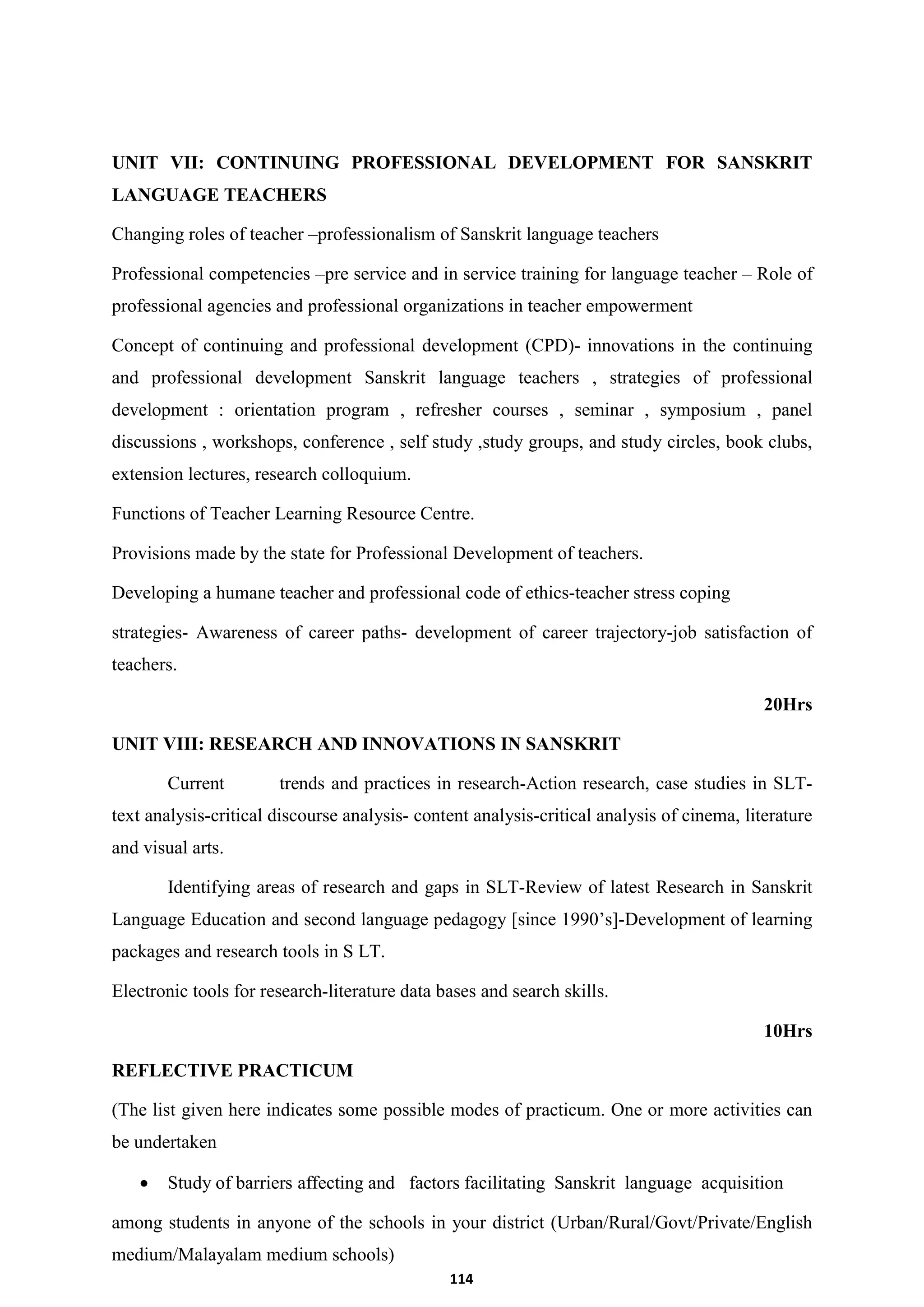 114
UNIT VII: CONTINUING PROFESSIONAL DEVELOPMENT FOR SANSKRIT
LANGUAGE TEACHERS
Changing roles of teacher –professionalism of Sanskrit language teachers
Professional competencies –pre service and in service training for language teacher – Role of
professional agencies and professional organizations in teacher empowerment
Concept of continuing and professional development (CPD)- innovations in the continuing
and professional development Sanskrit language teachers , strategies of professional
development : orientation program , refresher courses , seminar , symposium , panel
discussions , workshops, conference , self study ,study groups, and study circles, book clubs,
extension lectures, research colloquium.
Functions of Teacher Learning Resource Centre.
Provisions made by the state for Professional Development of teachers.
Developing a humane teacher and professional code of ethics-teacher stress coping
strategies- Awareness of career paths- development of career trajectory-job satisfaction of
teachers.
20Hrs
UNIT VIII: RESEARCH AND INNOVATIONS IN SANSKRIT
Current trends and practices in research-Action research, case studies in SLT-
text analysis-critical discourse analysis- content analysis-critical analysis of cinema, literature
and visual arts.
Identifying areas of research and gaps in SLT-Review of latest Research in Sanskrit
Language Education and second language pedagogy [since 1990’s]-Development of learning
packages and research tools in S LT.
Electronic tools for research-literature data bases and search skills.
10Hrs
REFLECTIVE PRACTICUM
(The list given here indicates some possible modes of practicum. One or more activities can
be undertaken
 Study of barriers affecting and factors facilitating Sanskrit language acquisition
among students in anyone of the schools in your district (Urban/Rural/Govt/Private/English
medium/Malayalam medium schools)
 