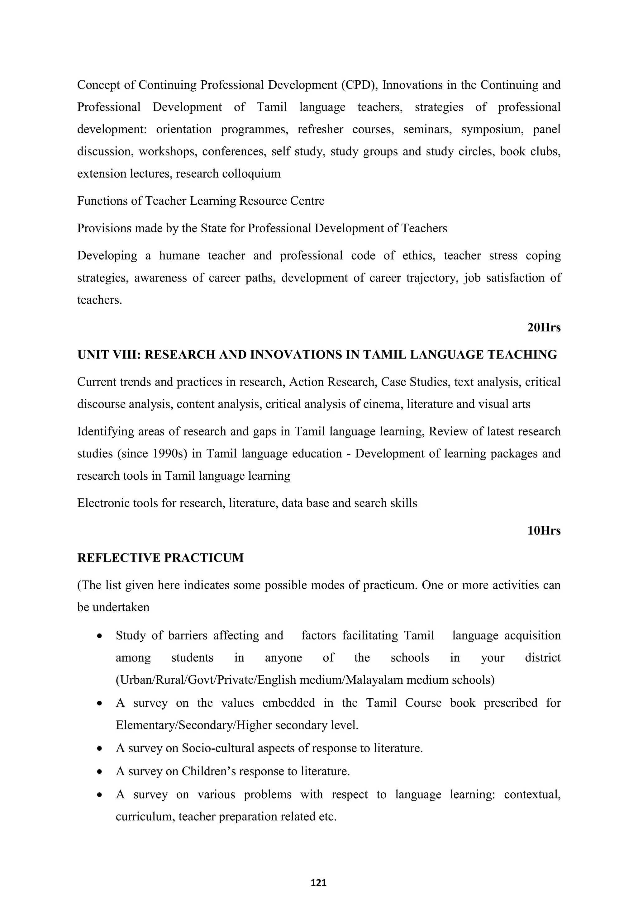 121
Concept of Continuing Professional Development (CPD), Innovations in the Continuing and
Professional Development of Tamil language teachers, strategies of professional
development: orientation programmes, refresher courses, seminars, symposium, panel
discussion, workshops, conferences, self study, study groups and study circles, book clubs,
extension lectures, research colloquium
Functions of Teacher Learning Resource Centre
Provisions made by the State for Professional Development of Teachers
Developing a humane teacher and professional code of ethics, teacher stress coping
strategies, awareness of career paths, development of career trajectory, job satisfaction of
teachers.
20Hrs
UNIT VIII: RESEARCH AND INNOVATIONS IN TAMIL LANGUAGE TEACHING
Current trends and practices in research, Action Research, Case Studies, text analysis, critical
discourse analysis, content analysis, critical analysis of cinema, literature and visual arts
Identifying areas of research and gaps in Tamil language learning, Review of latest research
studies (since 1990s) in Tamil language education - Development of learning packages and
research tools in Tamil language learning
Electronic tools for research, literature, data base and search skills
10Hrs
REFLECTIVE PRACTICUM
(The list given here indicates some possible modes of practicum. One or more activities can
be undertaken
 Study of barriers affecting and factors facilitating Tamil language acquisition
among students in anyone of the schools in your district
(Urban/Rural/Govt/Private/English medium/Malayalam medium schools)
 A survey on the values embedded in the Tamil Course book prescribed for
Elementary/Secondary/Higher secondary level.
 A survey on Socio-cultural aspects of response to literature.
 A survey on Children’s response to literature.
 A survey on various problems with respect to language learning: contextual,
curriculum, teacher preparation related etc.
 