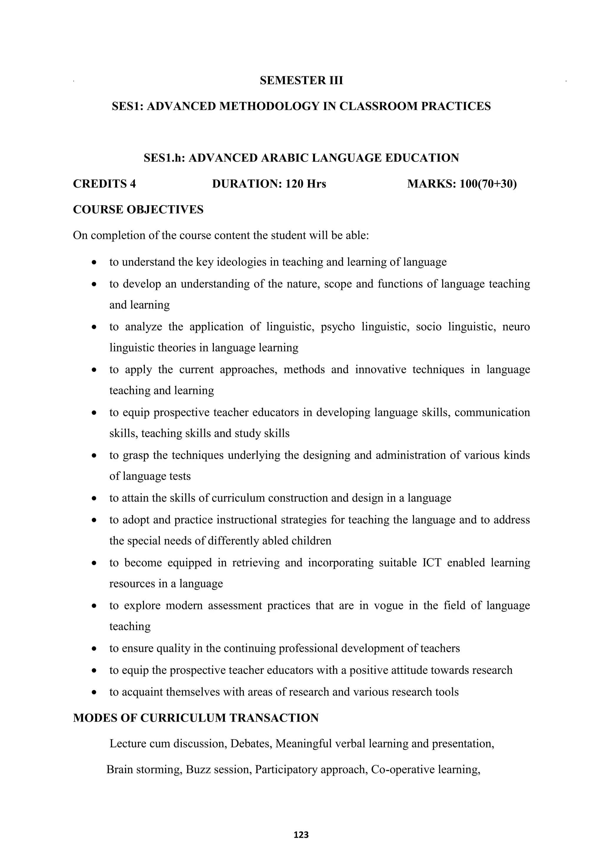123
SEMESTER III
SES1: ADVANCED METHODOLOGY IN CLASSROOM PRACTICES
SES1.h: ADVANCED ARABIC LANGUAGE EDUCATION
CREDITS 4 DURATION: 120 Hrs MARKS: 100(70+30)
COURSE OBJECTIVES
On completion of the course content the student will be able:
 to understand the key ideologies in teaching and learning of language
 to develop an understanding of the nature, scope and functions of language teaching
and learning
 to analyze the application of linguistic, psycho linguistic, socio linguistic, neuro
linguistic theories in language learning
 to apply the current approaches, methods and innovative techniques in language
teaching and learning
 to equip prospective teacher educators in developing language skills, communication
skills, teaching skills and study skills
 to grasp the techniques underlying the designing and administration of various kinds
of language tests
 to attain the skills of curriculum construction and design in a language
 to adopt and practice instructional strategies for teaching the language and to address
the special needs of differently abled children
 to become equipped in retrieving and incorporating suitable ICT enabled learning
resources in a language
 to explore modern assessment practices that are in vogue in the field of language
teaching
 to ensure quality in the continuing professional development of teachers
 to equip the prospective teacher educators with a positive attitude towards research
 to acquaint themselves with areas of research and various research tools
MODES OF CURRICULUM TRANSACTION
Lecture cum discussion, Debates, Meaningful verbal learning and presentation,
Brain storming, Buzz session, Participatory approach, Co-operative learning,
 