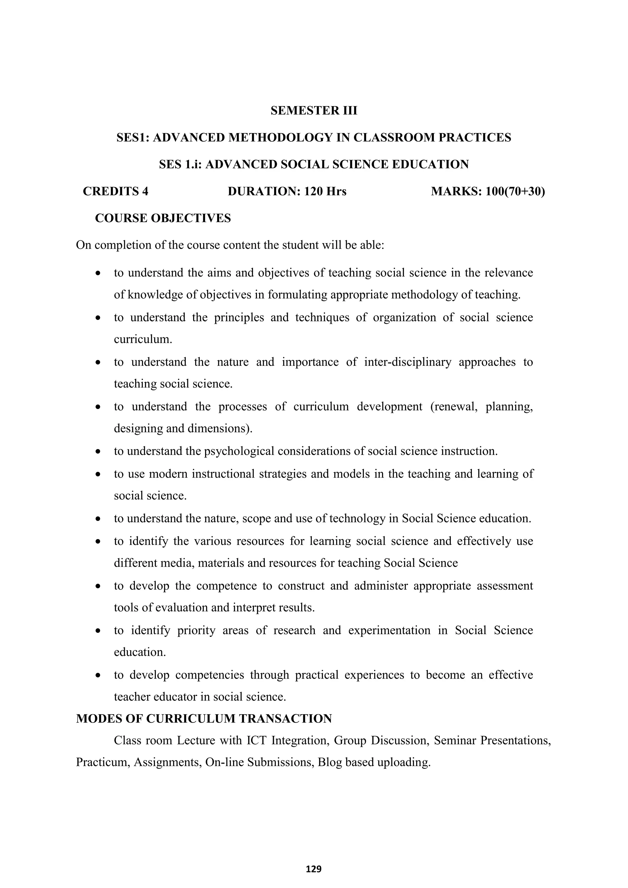 129
SEMESTER III
SES1: ADVANCED METHODOLOGY IN CLASSROOM PRACTICES
SES 1.i: ADVANCED SOCIAL SCIENCE EDUCATION
CREDITS 4 DURATION: 120 Hrs MARKS: 100(70+30)
COURSE OBJECTIVES
On completion of the course content the student will be able:
 to understand the aims and objectives of teaching social science in the relevance
of knowledge of objectives in formulating appropriate methodology of teaching.
 to understand the principles and techniques of organization of social science
curriculum.
 to understand the nature and importance of inter-disciplinary approaches to
teaching social science.
 to understand the processes of curriculum development (renewal, planning,
designing and dimensions).
 to understand the psychological considerations of social science instruction.
 to use modern instructional strategies and models in the teaching and learning of
social science.
 to understand the nature, scope and use of technology in Social Science education.
 to identify the various resources for learning social science and effectively use
different media, materials and resources for teaching Social Science
 to develop the competence to construct and administer appropriate assessment
tools of evaluation and interpret results.
 to identify priority areas of research and experimentation in Social Science
education.
 to develop competencies through practical experiences to become an effective
teacher educator in social science.
MODES OF CURRICULUM TRANSACTION
Class room Lecture with ICT Integration, Group Discussion, Seminar Presentations,
Practicum, Assignments, On-line Submissions, Blog based uploading.
 