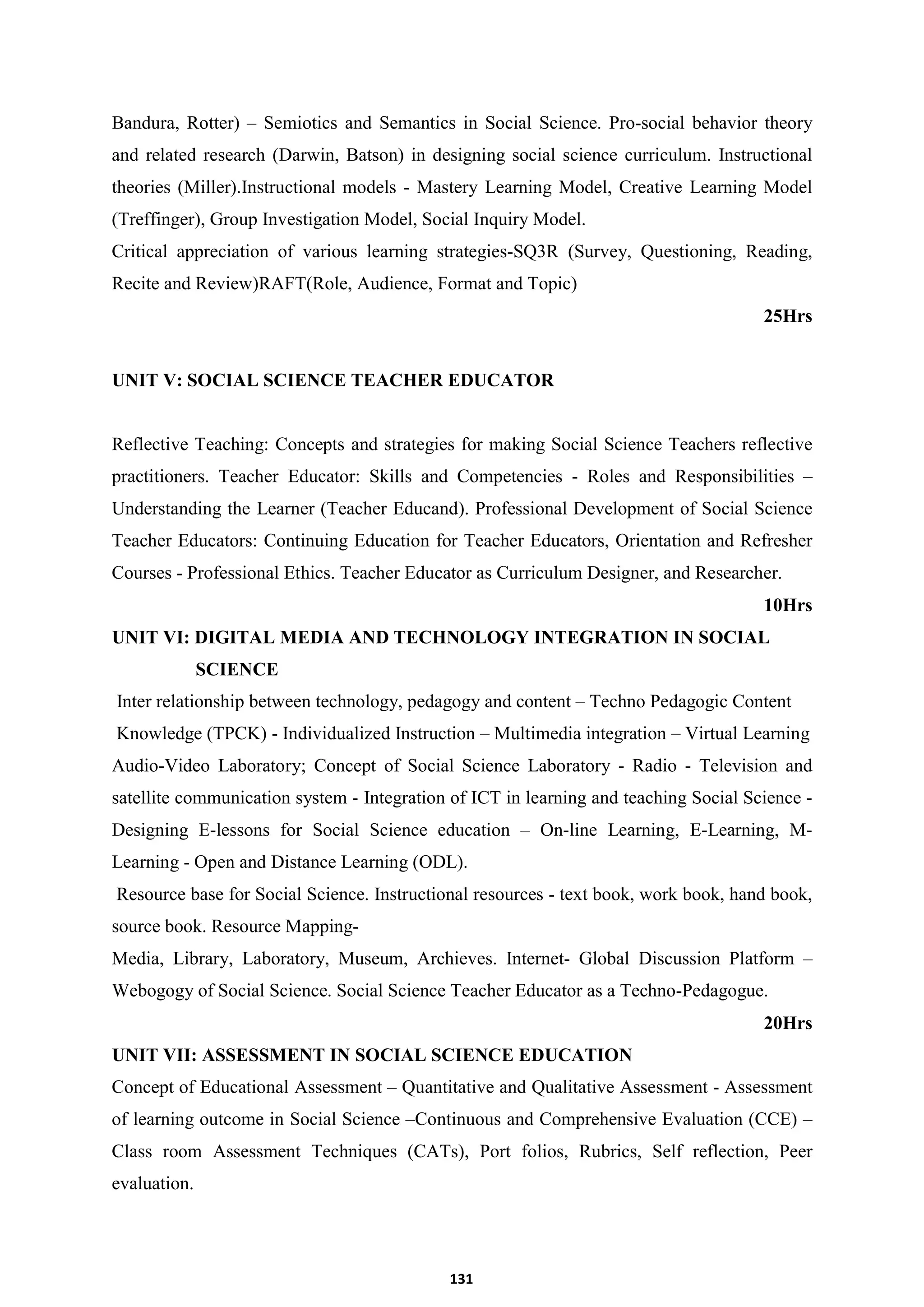 131
Bandura, Rotter) – Semiotics and Semantics in Social Science. Pro-social behavior theory
and related research (Darwin, Batson) in designing social science curriculum. Instructional
theories (Miller).Instructional models - Mastery Learning Model, Creative Learning Model
(Treffinger), Group Investigation Model, Social Inquiry Model.
Critical appreciation of various learning strategies-SQ3R (Survey, Questioning, Reading,
Recite and Review)RAFT(Role, Audience, Format and Topic)
25Hrs
UNIT V: SOCIAL SCIENCE TEACHER EDUCATOR
Reflective Teaching: Concepts and strategies for making Social Science Teachers reflective
practitioners. Teacher Educator: Skills and Competencies - Roles and Responsibilities –
Understanding the Learner (Teacher Educand). Professional Development of Social Science
Teacher Educators: Continuing Education for Teacher Educators, Orientation and Refresher
Courses - Professional Ethics. Teacher Educator as Curriculum Designer, and Researcher.
10Hrs
UNIT VI: DIGITAL MEDIA AND TECHNOLOGY INTEGRATION IN SOCIAL
SCIENCE
Inter relationship between technology, pedagogy and content – Techno Pedagogic Content
Knowledge (TPCK) - Individualized Instruction – Multimedia integration – Virtual Learning
Audio-Video Laboratory; Concept of Social Science Laboratory - Radio - Television and
satellite communication system - Integration of ICT in learning and teaching Social Science -
Designing E-lessons for Social Science education – On-line Learning, E-Learning, M-
Learning - Open and Distance Learning (ODL).
Resource base for Social Science. Instructional resources - text book, work book, hand book,
source book. Resource Mapping-
Media, Library, Laboratory, Museum, Archieves. Internet- Global Discussion Platform –
Webogogy of Social Science. Social Science Teacher Educator as a Techno-Pedagogue.
20Hrs
UNIT VII: ASSESSMENT IN SOCIAL SCIENCE EDUCATION
Concept of Educational Assessment – Quantitative and Qualitative Assessment - Assessment
of learning outcome in Social Science –Continuous and Comprehensive Evaluation (CCE) –
Class room Assessment Techniques (CATs), Port folios, Rubrics, Self reflection, Peer
evaluation.
 
