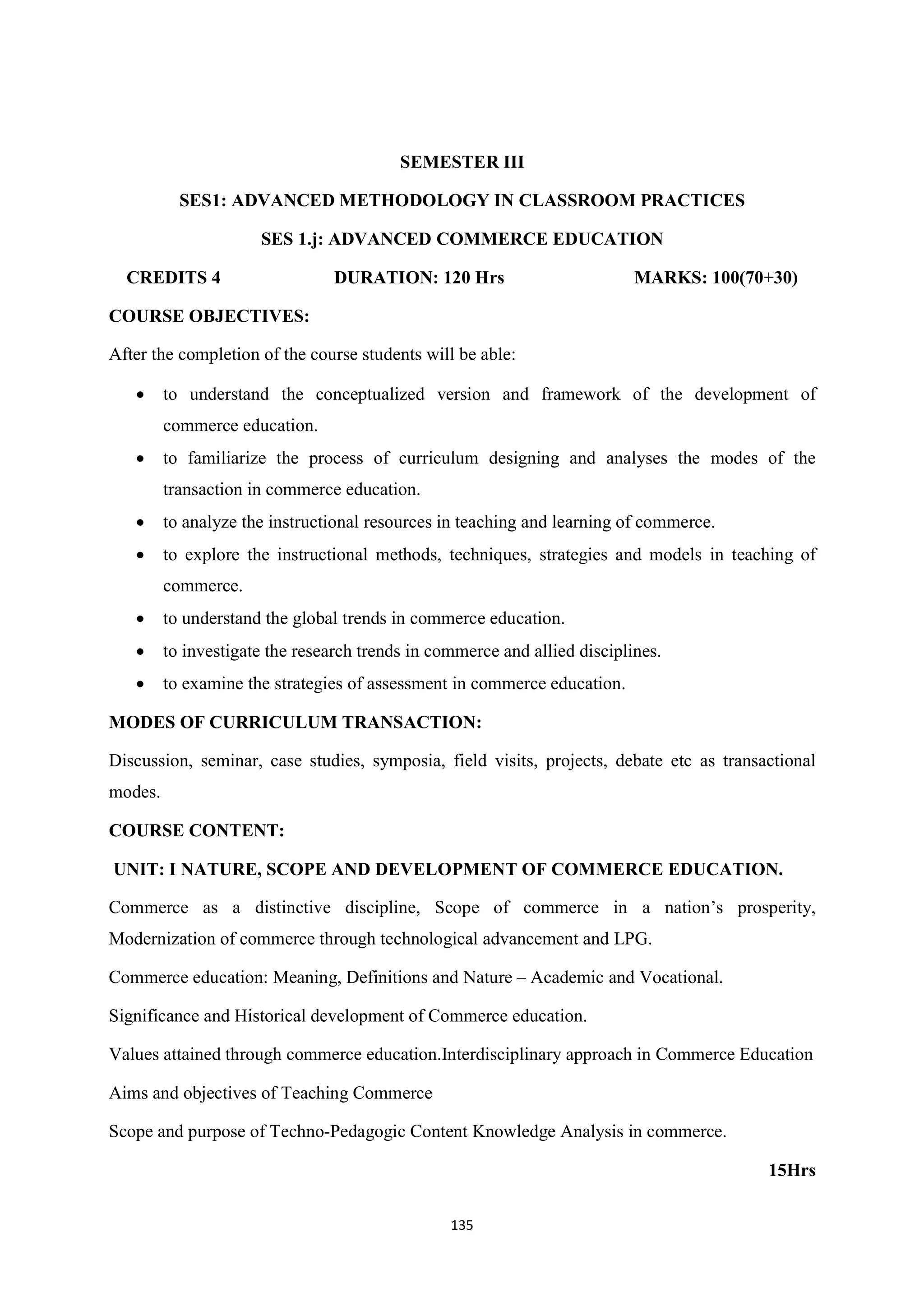 135
SEMESTER III
SES1: ADVANCED METHODOLOGY IN CLASSROOM PRACTICES
SES 1.j: ADVANCED COMMERCE EDUCATION
CREDITS 4 DURATION: 120 Hrs MARKS: 100(70+30)
COURSE OBJECTIVES:
After the completion of the course students will be able:
 to understand the conceptualized version and framework of the development of
commerce education.
 to familiarize the process of curriculum designing and analyses the modes of the
transaction in commerce education.
 to analyze the instructional resources in teaching and learning of commerce.
 to explore the instructional methods, techniques, strategies and models in teaching of
commerce.
 to understand the global trends in commerce education.
 to investigate the research trends in commerce and allied disciplines.
 to examine the strategies of assessment in commerce education.
MODES OF CURRICULUM TRANSACTION:
Discussion, seminar, case studies, symposia, field visits, projects, debate etc as transactional
modes.
COURSE CONTENT:
UNIT: I NATURE, SCOPE AND DEVELOPMENT OF COMMERCE EDUCATION.
Commerce as a distinctive discipline, Scope of commerce in a nation’s prosperity,
Modernization of commerce through technological advancement and LPG.
Commerce education: Meaning, Definitions and Nature – Academic and Vocational.
Significance and Historical development of Commerce education.
Values attained through commerce education.Interdisciplinary approach in Commerce Education
Aims and objectives of Teaching Commerce
Scope and purpose of Techno-Pedagogic Content Knowledge Analysis in commerce.
15Hrs
 