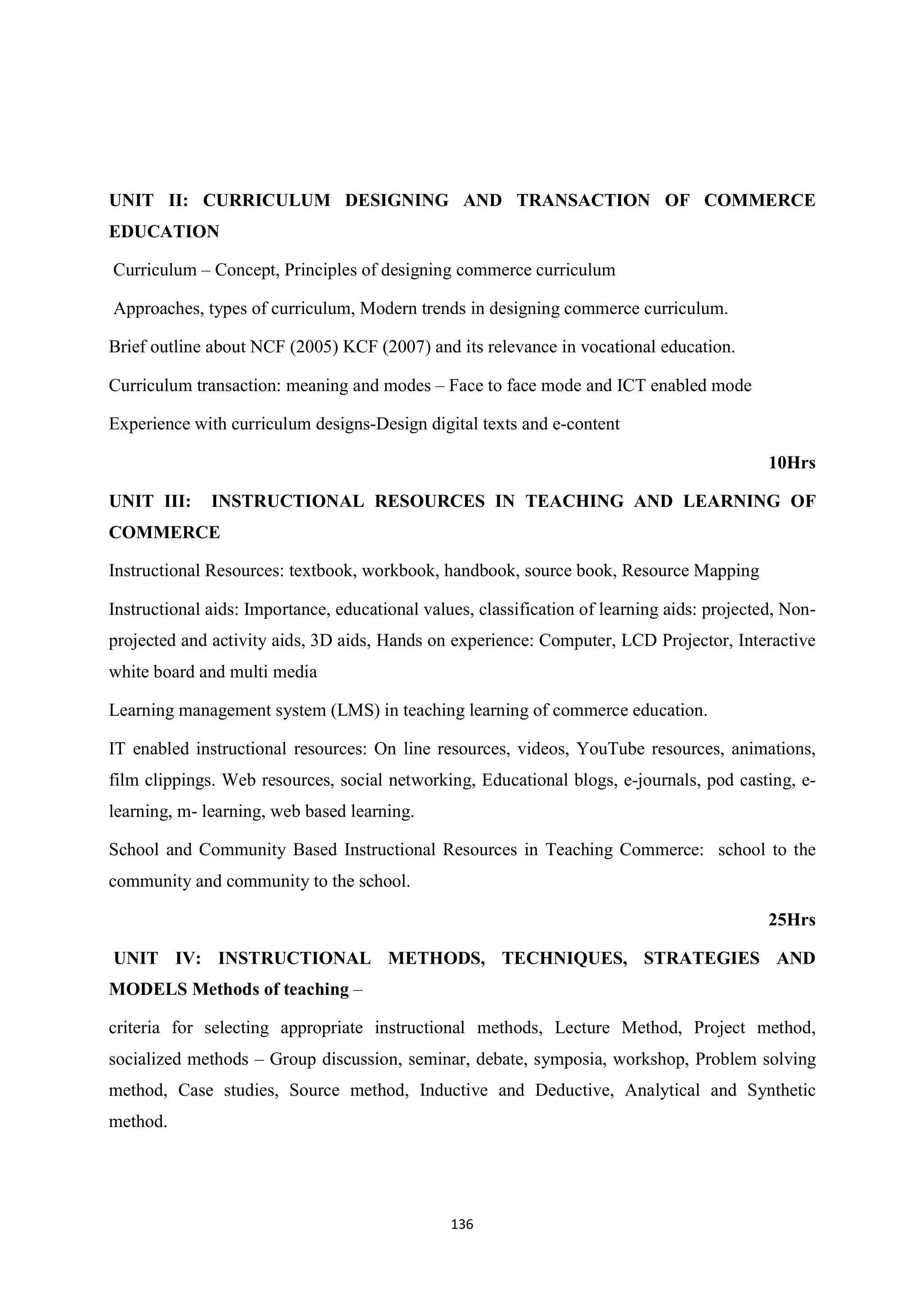 136
UNIT II: CURRICULUM DESIGNING AND TRANSACTION OF COMMERCE
EDUCATION
Curriculum – Concept, Principles of designing commerce curriculum
Approaches, types of curriculum, Modern trends in designing commerce curriculum.
Brief outline about NCF (2005) KCF (2007) and its relevance in vocational education.
Curriculum transaction: meaning and modes – Face to face mode and ICT enabled mode
Experience with curriculum designs-Design digital texts and e-content
10Hrs
UNIT III: INSTRUCTIONAL RESOURCES IN TEACHING AND LEARNING OF
COMMERCE
Instructional Resources: textbook, workbook, handbook, source book, Resource Mapping
Instructional aids: Importance, educational values, classification of learning aids: projected, Non-
projected and activity aids, 3D aids, Hands on experience: Computer, LCD Projector, Interactive
white board and multi media
Learning management system (LMS) in teaching learning of commerce education.
IT enabled instructional resources: On line resources, videos, YouTube resources, animations,
film clippings. Web resources, social networking, Educational blogs, e-journals, pod casting, e-
learning, m- learning, web based learning.
School and Community Based Instructional Resources in Teaching Commerce: school to the
community and community to the school.
25Hrs
UNIT IV: INSTRUCTIONAL METHODS, TECHNIQUES, STRATEGIES AND
MODELS Methods of teaching –
criteria for selecting appropriate instructional methods, Lecture Method, Project method,
socialized methods – Group discussion, seminar, debate, symposia, workshop, Problem solving
method, Case studies, Source method, Inductive and Deductive, Analytical and Synthetic
method.
 