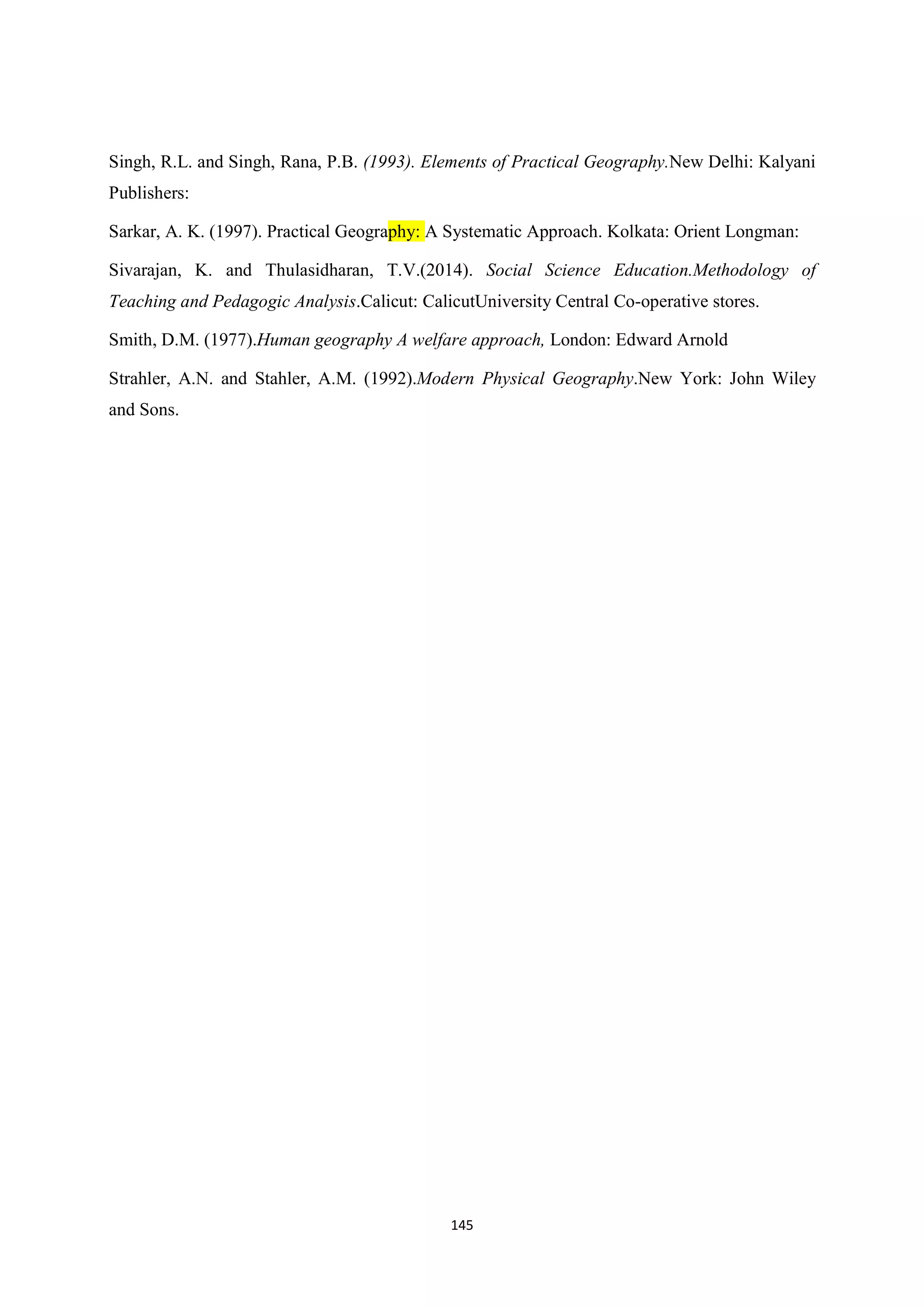 145
Singh, R.L. and Singh, Rana, P.B. (1993). Elements of Practical Geography.New Delhi: Kalyani
Publishers:
Sarkar, A. K. (1997). Practical Geography: A Systematic Approach. Kolkata: Orient Longman:
Sivarajan, K. and Thulasidharan, T.V.(2014). Social Science Education.Methodology of
Teaching and Pedagogic Analysis.Calicut: CalicutUniversity Central Co-operative stores.
Smith, D.M. (1977).Human geography A welfare approach, London: Edward Arnold
Strahler, A.N. and Stahler, A.M. (1992).Modern Physical Geography.New York: John Wiley
and Sons.
 