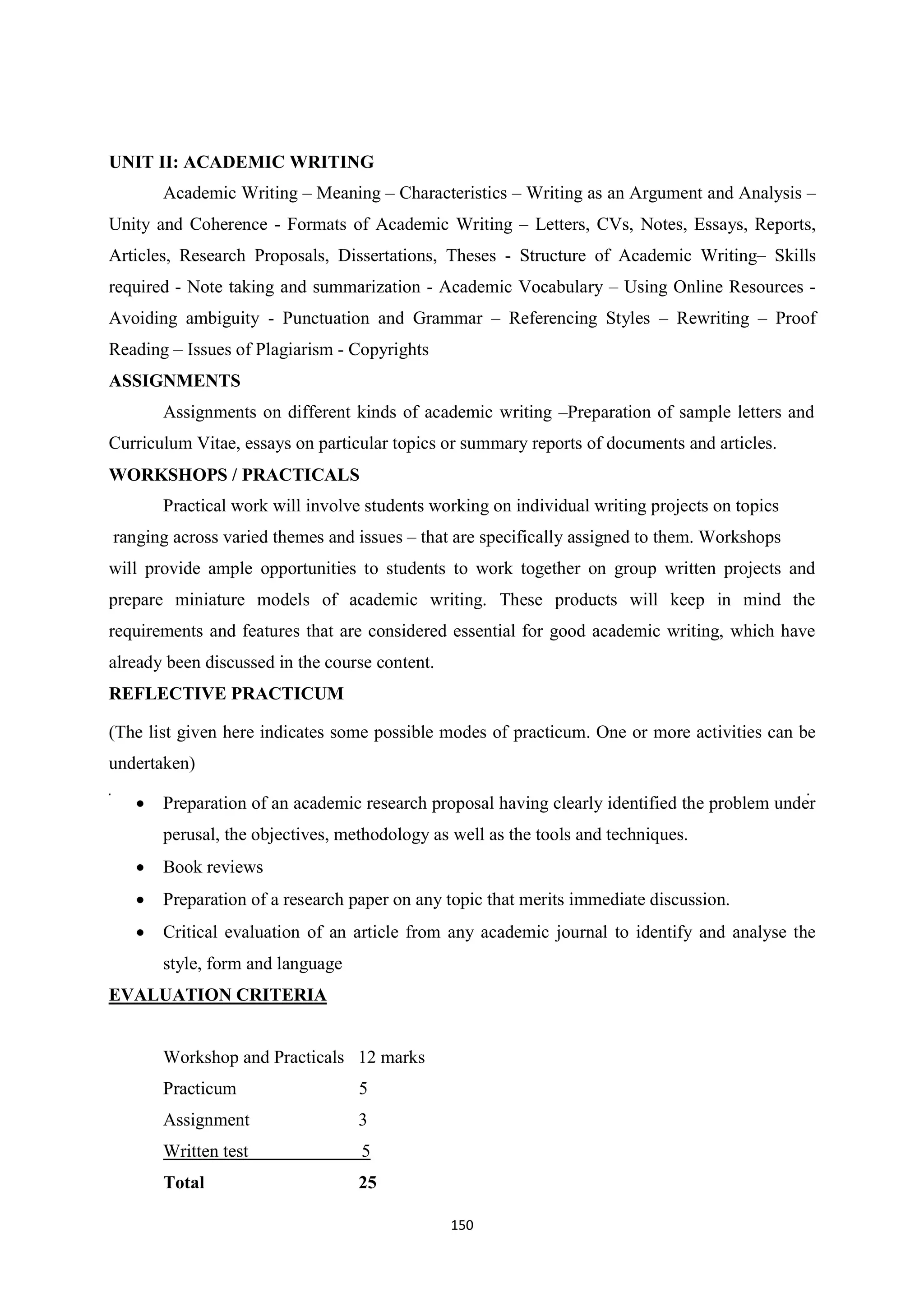 150
UNIT II: ACADEMIC WRITING
Academic Writing – Meaning – Characteristics – Writing as an Argument and Analysis –
Unity and Coherence - Formats of Academic Writing – Letters, CVs, Notes, Essays, Reports,
Articles, Research Proposals, Dissertations, Theses - Structure of Academic Writing– Skills
required - Note taking and summarization - Academic Vocabulary – Using Online Resources -
Avoiding ambiguity - Punctuation and Grammar – Referencing Styles – Rewriting – Proof
Reading – Issues of Plagiarism - Copyrights
ASSIGNMENTS
Assignments on different kinds of academic writing –Preparation of sample letters and
Curriculum Vitae, essays on particular topics or summary reports of documents and articles.
WORKSHOPS / PRACTICALS
Practical work will involve students working on individual writing projects on topics
ranging across varied themes and issues – that are specifically assigned to them. Workshops
will provide ample opportunities to students to work together on group written projects and
prepare miniature models of academic writing. These products will keep in mind the
requirements and features that are considered essential for good academic writing, which have
already been discussed in the course content.
REFLECTIVE PRACTICUM
(The list given here indicates some possible modes of practicum. One or more activities can be
undertaken)
 Preparation of an academic research proposal having clearly identified the problem under
perusal, the objectives, methodology as well as the tools and techniques.
 Book reviews
 Preparation of a research paper on any topic that merits immediate discussion.
 Critical evaluation of an article from any academic journal to identify and analyse the
style, form and language
EVALUATION CRITERIA
Workshop and Practicals 12 marks
Practicum 5
Assignment 3
Written test 5
Total 25
 