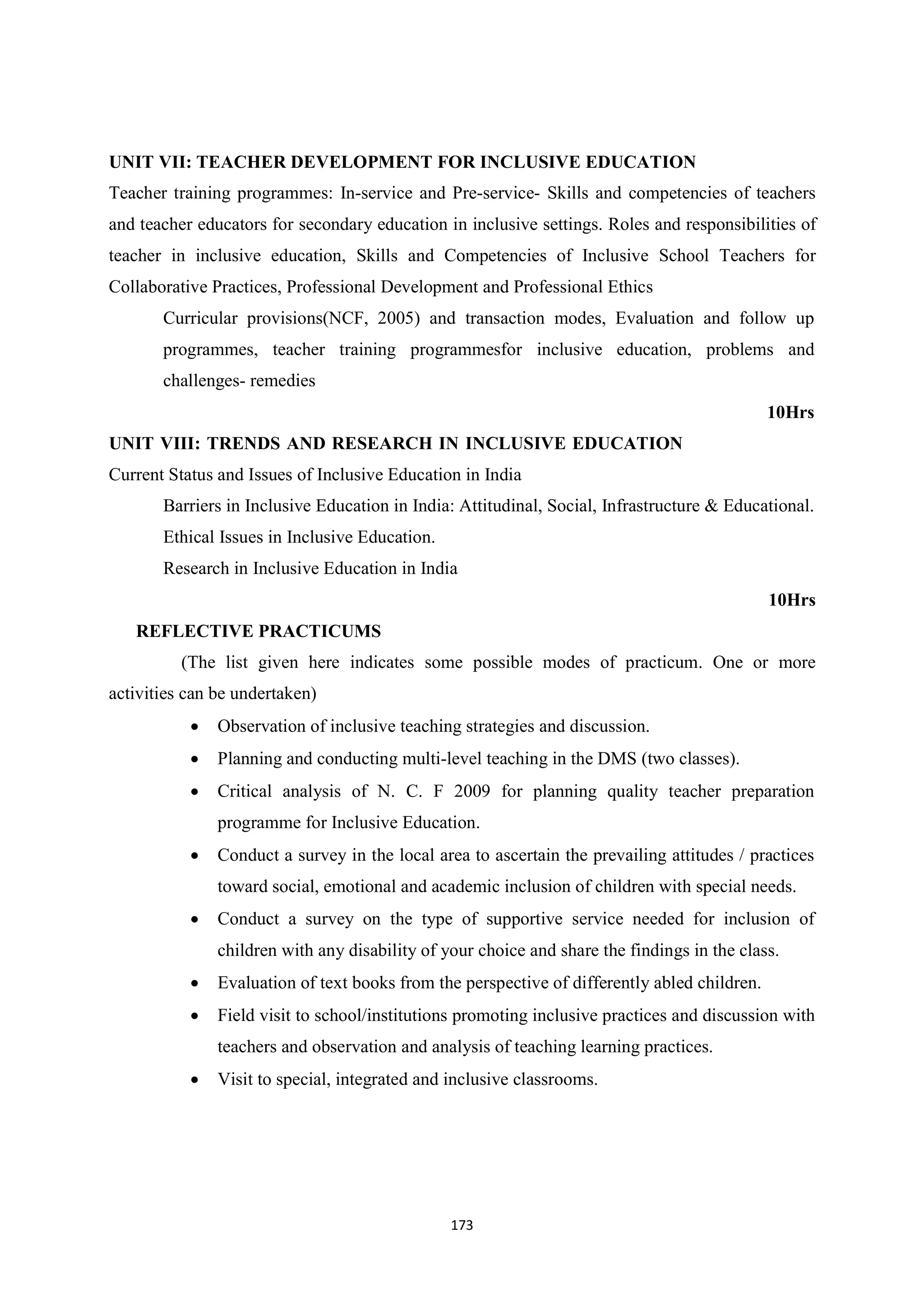 173
UNIT VII: TEACHER DEVELOPMENT FOR INCLUSIVE EDUCATION
Teacher training programmes: In-service and Pre-service- Skills and competencies of teachers
and teacher educators for secondary education in inclusive settings. Roles and responsibilities of
teacher in inclusive education, Skills and Competencies of Inclusive School Teachers for
Collaborative Practices, Professional Development and Professional Ethics
Curricular provisions(NCF, 2005) and transaction modes, Evaluation and follow up
programmes, teacher training programmesfor inclusive education, problems and
challenges- remedies
10Hrs
UNIT VIII: TRENDS AND RESEARCH IN INCLUSIVE EDUCATION
Current Status and Issues of Inclusive Education in India
Barriers in Inclusive Education in India: Attitudinal, Social, Infrastructure & Educational.
Ethical Issues in Inclusive Education.
Research in Inclusive Education in India
10Hrs
REFLECTIVE PRACTICUMS
(The list given here indicates some possible modes of practicum. One or more
activities can be undertaken)
 Observation of inclusive teaching strategies and discussion.
 Planning and conducting multi-level teaching in the DMS (two classes).
 Critical analysis of N. C. F 2009 for planning quality teacher preparation
programme for Inclusive Education.
 Conduct a survey in the local area to ascertain the prevailing attitudes / practices
toward social, emotional and academic inclusion of children with special needs.
 Conduct a survey on the type of supportive service needed for inclusion of
children with any disability of your choice and share the findings in the class.
 Evaluation of text books from the perspective of differently abled children.
 Field visit to school/institutions promoting inclusive practices and discussion with
teachers and observation and analysis of teaching learning practices.
 Visit to special, integrated and inclusive classrooms.
 