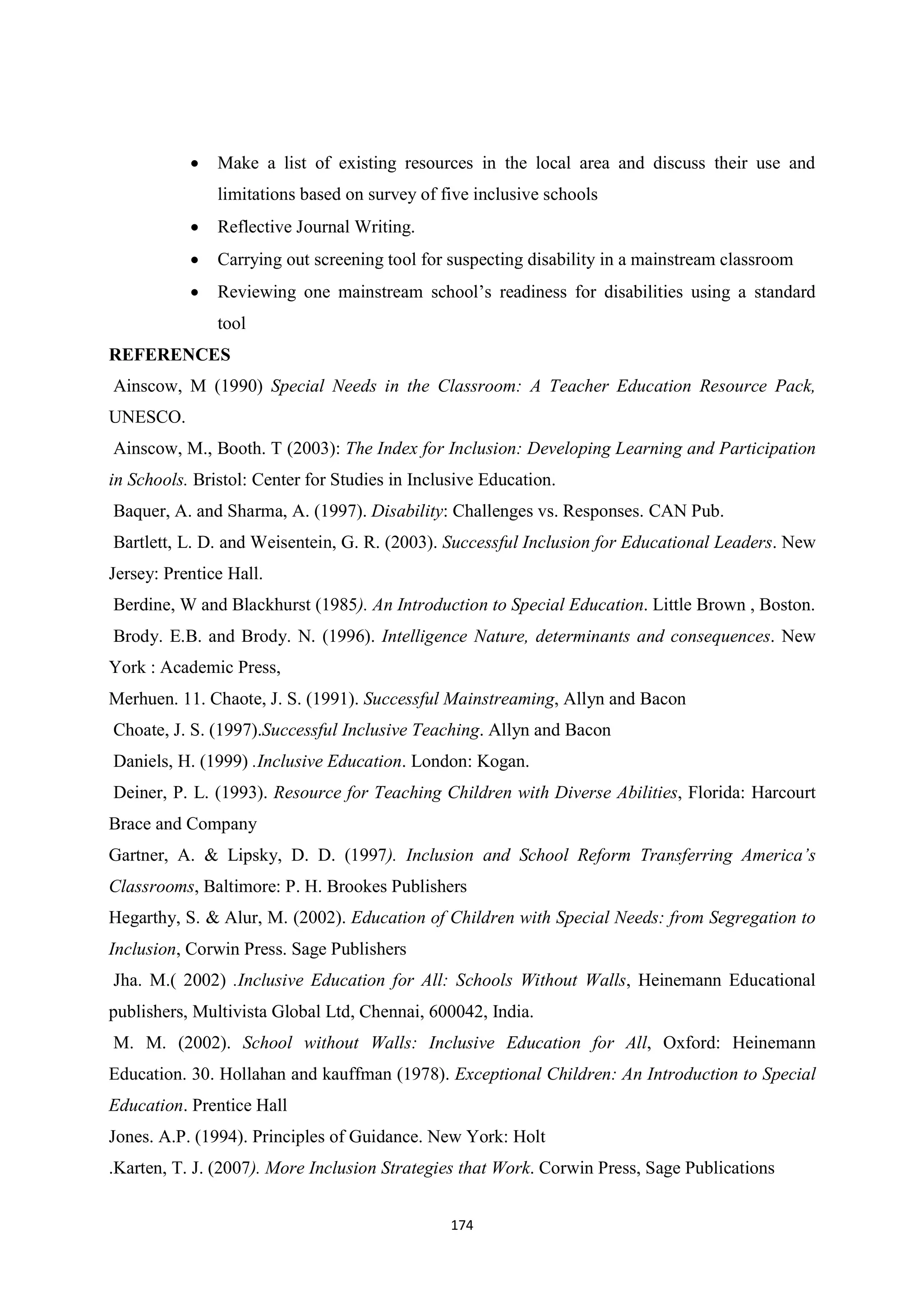 174
 Make a list of existing resources in the local area and discuss their use and
limitations based on survey of five inclusive schools
 Reflective Journal Writing.
 Carrying out screening tool for suspecting disability in a mainstream classroom
 Reviewing one mainstream school’s readiness for disabilities using a standard
tool
REFERENCES
Ainscow, M (1990) Special Needs in the Classroom: A Teacher Education Resource Pack,
UNESCO.
Ainscow, M., Booth. T (2003): The Index for Inclusion: Developing Learning and Participation
in Schools. Bristol: Center for Studies in Inclusive Education.
Baquer, A. and Sharma, A. (1997). Disability: Challenges vs. Responses. CAN Pub.
Bartlett, L. D. and Weisentein, G. R. (2003). Successful Inclusion for Educational Leaders. New
Jersey: Prentice Hall.
Berdine, W and Blackhurst (1985). An Introduction to Special Education. Little Brown , Boston.
Brody. E.B. and Brody. N. (1996). Intelligence Nature, determinants and consequences. New
York : Academic Press,
Merhuen. 11. Chaote, J. S. (1991). Successful Mainstreaming, Allyn and Bacon
Choate, J. S. (1997).Successful Inclusive Teaching. Allyn and Bacon
Daniels, H. (1999) .Inclusive Education. London: Kogan.
Deiner, P. L. (1993). Resource for Teaching Children with Diverse Abilities, Florida: Harcourt
Brace and Company
Gartner, A. & Lipsky, D. D. (1997). Inclusion and School Reform Transferring America’s
Classrooms, Baltimore: P. H. Brookes Publishers
Hegarthy, S. & Alur, M. (2002). Education of Children with Special Needs: from Segregation to
Inclusion, Corwin Press. Sage Publishers
Jha. M.( 2002) .Inclusive Education for All: Schools Without Walls, Heinemann Educational
publishers, Multivista Global Ltd, Chennai, 600042, India.
M. M. (2002). School without Walls: Inclusive Education for All, Oxford: Heinemann
Education. 30. Hollahan and kauffman (1978). Exceptional Children: An Introduction to Special
Education. Prentice Hall
Jones. A.P. (1994). Principles of Guidance. New York: Holt
.Karten, T. J. (2007). More Inclusion Strategies that Work. Corwin Press, Sage Publications
 
