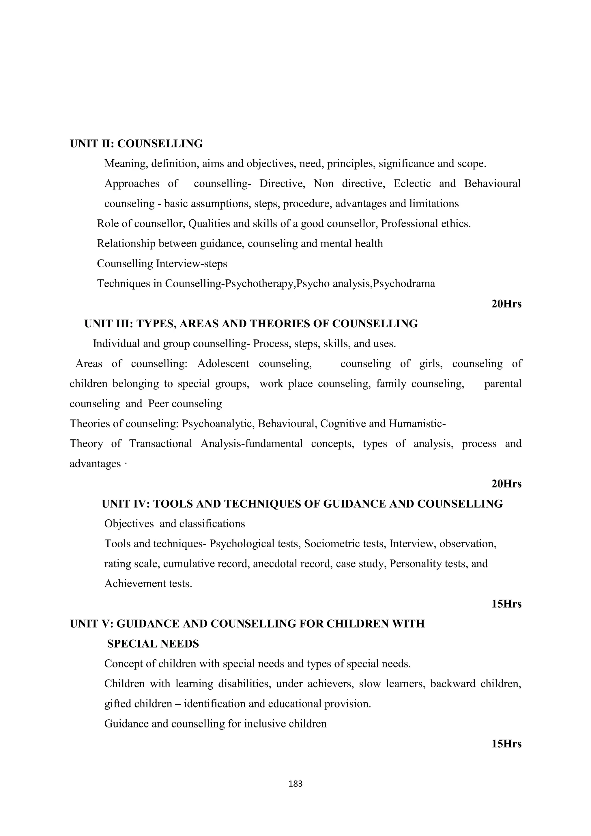 183
UNIT II: COUNSELLING
Meaning, definition, aims and objectives, need, principles, significance and scope.
Approaches of counselling- Directive, Non directive, Eclectic and Behavioural
counseling - basic assumptions, steps, procedure, advantages and limitations
Role of counsellor, Qualities and skills of a good counsellor, Professional ethics.
Relationship between guidance, counseling and mental health
Counselling Interview-steps
Techniques in Counselling-Psychotherapy,Psycho analysis,Psychodrama
20Hrs
UNIT III: TYPES, AREAS AND THEORIES OF COUNSELLING
Individual and group counselling- Process, steps, skills, and uses.
Areas of counselling: Adolescent counseling, counseling of girls, counseling of
children belonging to special groups, work place counseling, family counseling, parental
counseling and Peer counseling
Theories of counseling: Psychoanalytic, Behavioural, Cognitive and Humanistic-
Theory of Transactional Analysis-fundamental concepts, types of analysis, process and
advantages ·
20Hrs
UNIT IV: TOOLS AND TECHNIQUES OF GUIDANCE AND COUNSELLING
Objectives and classifications
Tools and techniques- Psychological tests, Sociometric tests, Interview, observation,
rating scale, cumulative record, anecdotal record, case study, Personality tests, and
Achievement tests.
15Hrs
UNIT V: GUIDANCE AND COUNSELLING FOR CHILDREN WITH
SPECIAL NEEDS
Concept of children with special needs and types of special needs.
Children with learning disabilities, under achievers, slow learners, backward children,
gifted children – identification and educational provision.
Guidance and counselling for inclusive children
15Hrs
 