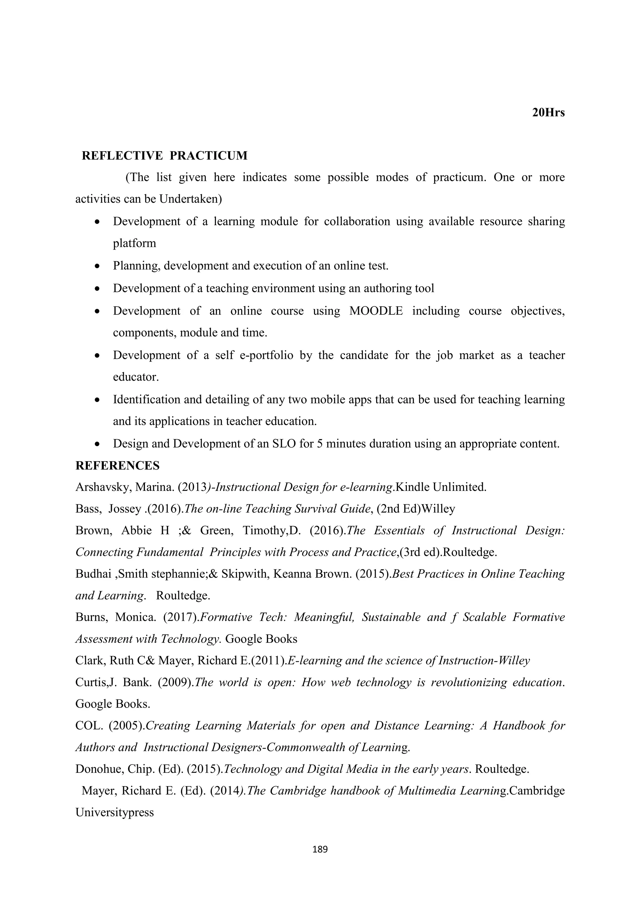 189
20Hrs
REFLECTIVE PRACTICUM
(The list given here indicates some possible modes of practicum. One or more
activities can be Undertaken)
 Development of a learning module for collaboration using available resource sharing
platform
 Planning, development and execution of an online test.
 Development of a teaching environment using an authoring tool
 Development of an online course using MOODLE including course objectives,
components, module and time.
 Development of a self e-portfolio by the candidate for the job market as a teacher
educator.
 Identification and detailing of any two mobile apps that can be used for teaching learning
and its applications in teacher education.
 Design and Development of an SLO for 5 minutes duration using an appropriate content.
REFERENCES
Arshavsky, Marina. (2013)-Instructional Design for e-learning.Kindle Unlimited.
Bass, Jossey .(2016).The on-line Teaching Survival Guide, (2nd Ed)Willey
Brown, Abbie H ;& Green, Timothy,D. (2016).The Essentials of Instructional Design:
Connecting Fundamental Principles with Process and Practice,(3rd ed).Roultedge.
Budhai ,Smith stephannie;& Skipwith, Keanna Brown. (2015).Best Practices in Online Teaching
and Learning. Roultedge.
Burns, Monica. (2017).Formative Tech: Meaningful, Sustainable and f Scalable Formative
Assessment with Technology. Google Books
Clark, Ruth C& Mayer, Richard E.(2011).E-learning and the science of Instruction-Willey
Curtis,J. Bank. (2009).The world is open: How web technology is revolutionizing education.
Google Books.
COL. (2005).Creating Learning Materials for open and Distance Learning: A Handbook for
Authors and Instructional Designers-Commonwealth of Learning.
Donohue, Chip. (Ed). (2015).Technology and Digital Media in the early years. Roultedge.
Mayer, Richard E. (Ed). (2014).The Cambridge handbook of Multimedia Learning.Cambridge
Universitypress
 