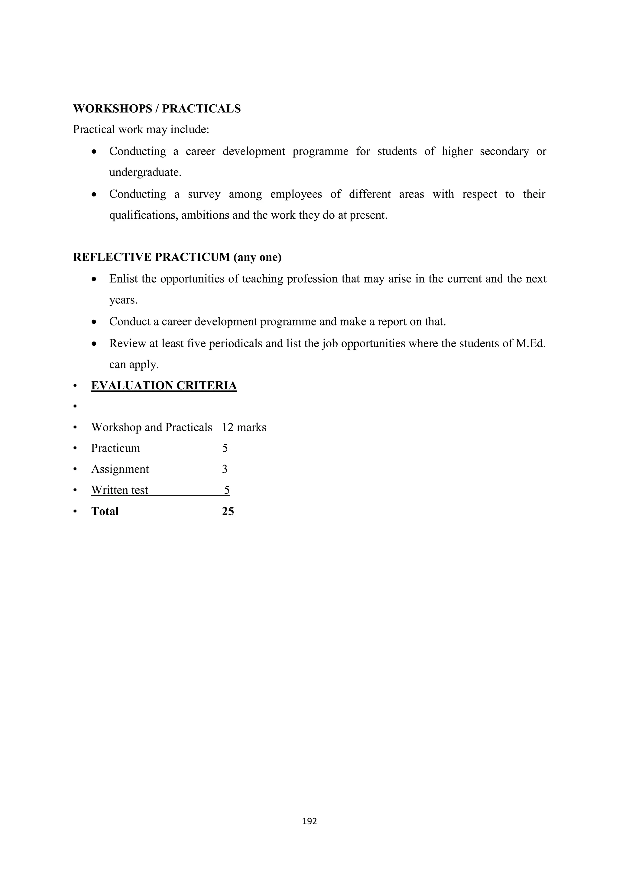 192
WORKSHOPS / PRACTICALS
Practical work may include:
 Conducting a career development programme for students of higher secondary or
undergraduate.
 Conducting a survey among employees of different areas with respect to their
qualifications, ambitions and the work they do at present.
REFLECTIVE PRACTICUM (any one)
 Enlist the opportunities of teaching profession that may arise in the current and the next
years.
 Conduct a career development programme and make a report on that.
 Review at least five periodicals and list the job opportunities where the students of M.Ed.
can apply.
• EVALUATION CRITERIA
•
• Workshop and Practicals 12 marks
• Practicum 5
• Assignment 3
• Written test 5
• Total 25
 