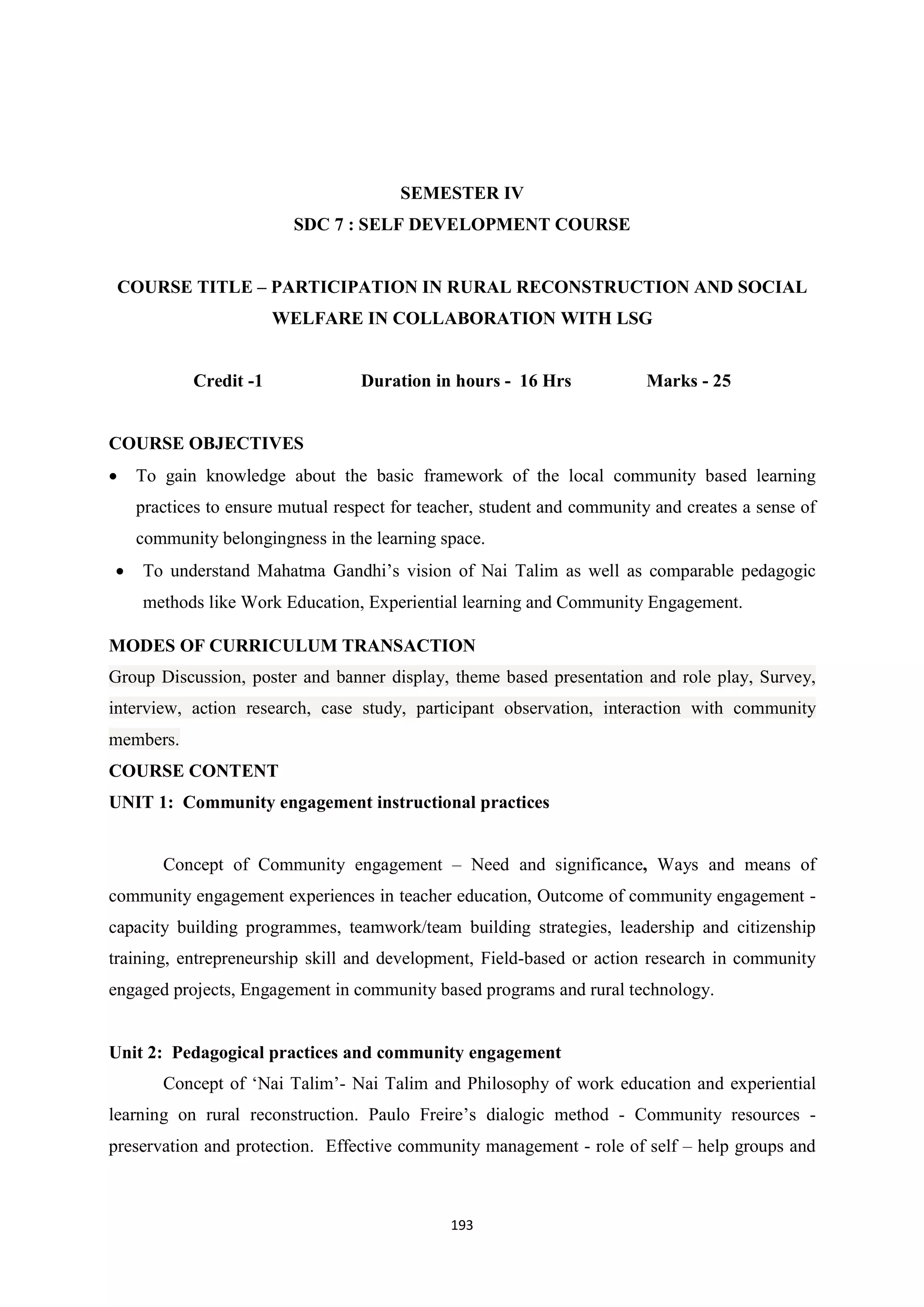193
SEMESTER IV
SDC 7 : SELF DEVELOPMENT COURSE
COURSE TITLE – PARTICIPATION IN RURAL RECONSTRUCTION AND SOCIAL
WELFARE IN COLLABORATION WITH LSG
Credit -1 Duration in hours - 16 Hrs Marks - 25
COURSE OBJECTIVES
 To gain knowledge about the basic framework of the local community based learning
practices to ensure mutual respect for teacher, student and community and creates a sense of
community belongingness in the learning space.
 To understand Mahatma Gandhi’s vision of Nai Talim as well as comparable pedagogic
methods like Work Education, Experiential learning and Community Engagement.
MODES OF CURRICULUM TRANSACTION
Group Discussion, poster and banner display, theme based presentation and role play, Survey,
interview, action research, case study, participant observation, interaction with community
members.
COURSE CONTENT
UNIT 1: Community engagement instructional practices
Concept of Community engagement – Need and significance, Ways and means of
community engagement experiences in teacher education, Outcome of community engagement -
capacity building programmes, teamwork/team building strategies, leadership and citizenship
training, entrepreneurship skill and development, Field-based or action research in community
engaged projects, Engagement in community based programs and rural technology.
Unit 2: Pedagogical practices and community engagement
Concept of ‘Nai Talim’- Nai Talim and Philosophy of work education and experiential
learning on rural reconstruction. Paulo Freire’s dialogic method - Community resources -
preservation and protection. Effective community management - role of self – help groups and
 