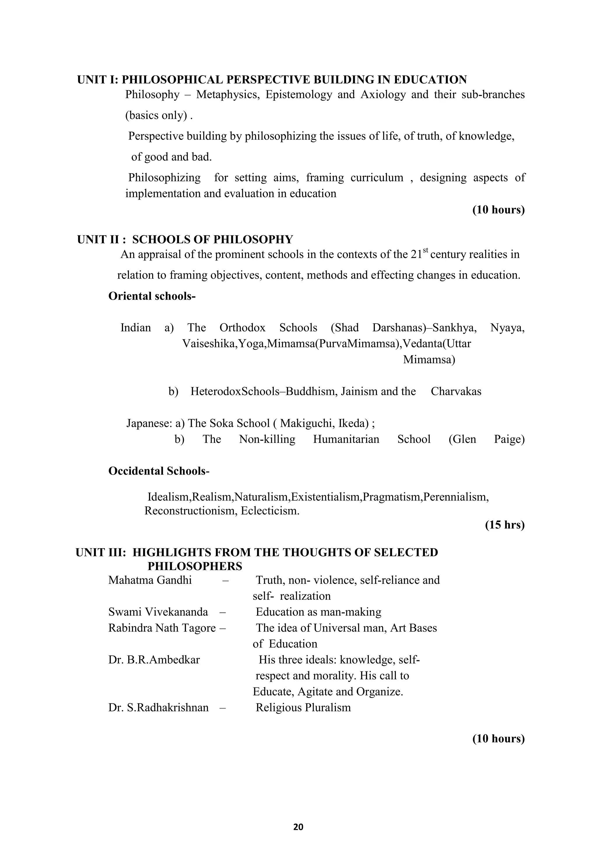 20
UNIT I: PHILOSOPHICAL PERSPECTIVE BUILDING IN EDUCATION
Philosophy – Metaphysics, Epistemology and Axiology and their sub-branches
(basics only) .
Perspective building by philosophizing the issues of life, of truth, of knowledge,
of good and bad.
Philosophizing for setting aims, framing curriculum , designing aspects of
implementation and evaluation in education
(10 hours)
UNIT II : SCHOOLS OF PHILOSOPHY
An appraisal of the prominent schools in the contexts of the 21st
century realities in
relation to framing objectives, content, methods and effecting changes in education.
Oriental schools-
Indian a) The Orthodox Schools (Shad Darshanas)–Sankhya, Nyaya,
Vaiseshika,Yoga,Mimamsa(PurvaMimamsa),Vedanta(Uttar
Mimamsa)
b) HeterodoxSchools–Buddhism, Jainism and the Charvakas
Japanese: a) The Soka School ( Makiguchi, Ikeda) ;
b) The Non-killing Humanitarian School (Glen Paige)
Occidental Schools-
Idealism,Realism,Naturalism,Existentialism,Pragmatism,Perennialism,
Reconstructionism, Eclecticism.
(15 hrs)
UNIT III: HIGHLIGHTS FROM THE THOUGHTS OF SELECTED
PHILOSOPHERS
Mahatma Gandhi – Truth, non- violence, self-reliance and
self- realization
Swami Vivekananda – Education as man-making
Rabindra Nath Tagore – The idea of Universal man, Art Bases
of Education
Dr. B.R.Ambedkar His three ideals: knowledge, self-
respect and morality. His call to
Educate, Agitate and Organize.
Dr. S.Radhakrishnan – Religious Pluralism
(10 hours)
 