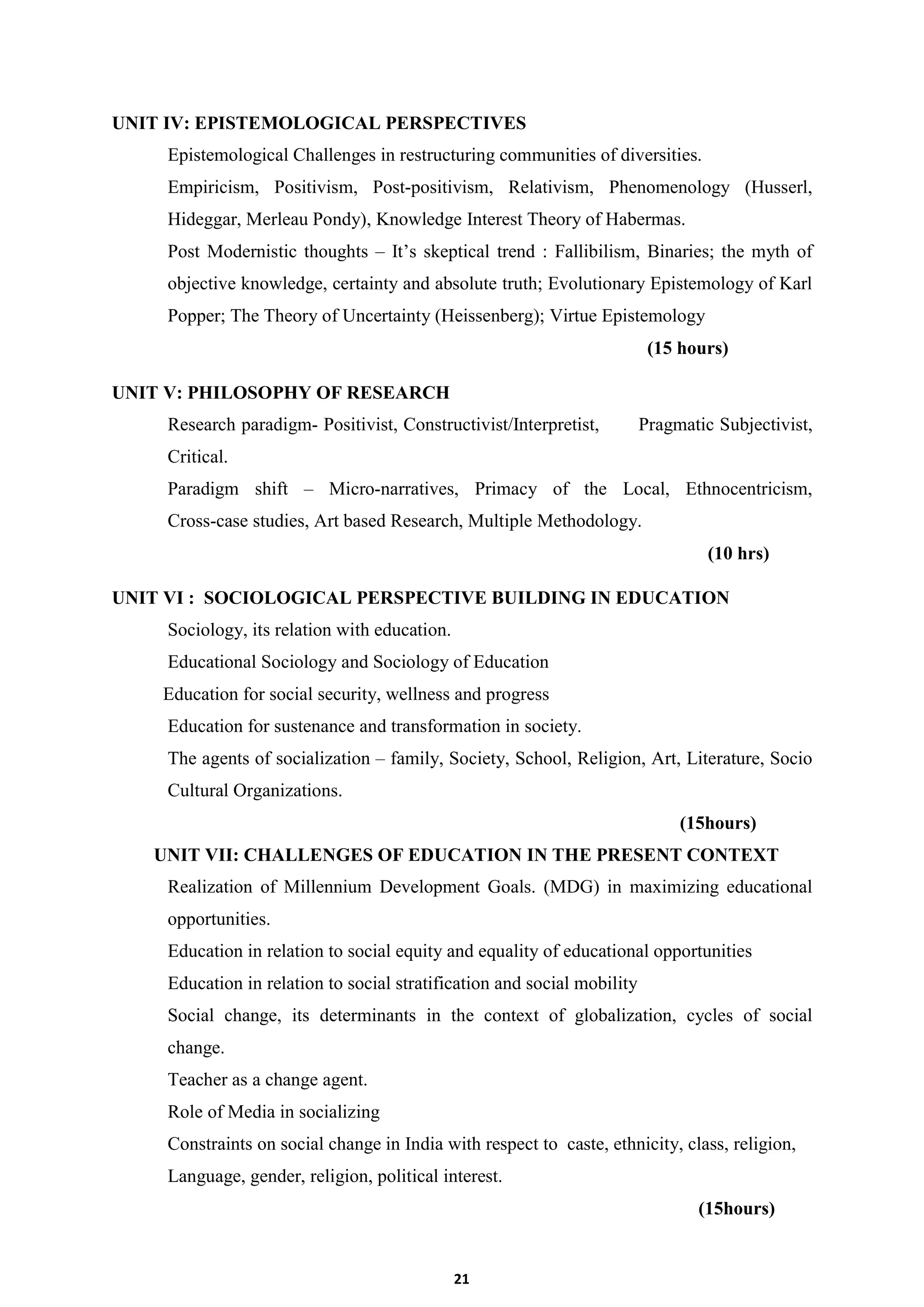 21
UNIT IV: EPISTEMOLOGICAL PERSPECTIVES
Epistemological Challenges in restructuring communities of diversities.
Empiricism, Positivism, Post-positivism, Relativism, Phenomenology (Husserl,
Hideggar, Merleau Pondy), Knowledge Interest Theory of Habermas.
Post Modernistic thoughts – It’s skeptical trend : Fallibilism, Binaries; the myth of
objective knowledge, certainty and absolute truth; Evolutionary Epistemology of Karl
Popper; The Theory of Uncertainty (Heissenberg); Virtue Epistemology
(15 hours)
UNIT V: PHILOSOPHY OF RESEARCH
Research paradigm- Positivist, Constructivist/Interpretist, Pragmatic Subjectivist,
Critical.
Paradigm shift – Micro-narratives, Primacy of the Local, Ethnocentricism,
Cross-case studies, Art based Research, Multiple Methodology.
(10 hrs)
UNIT VI : SOCIOLOGICAL PERSPECTIVE BUILDING IN EDUCATION
Sociology, its relation with education.
Educational Sociology and Sociology of Education
Education for social security, wellness and progress
Education for sustenance and transformation in society.
The agents of socialization – family, Society, School, Religion, Art, Literature, Socio
Cultural Organizations.
(15hours)
UNIT VII: CHALLENGES OF EDUCATION IN THE PRESENT CONTEXT
Realization of Millennium Development Goals. (MDG) in maximizing educational
opportunities.
Education in relation to social equity and equality of educational opportunities
Education in relation to social stratification and social mobility
Social change, its determinants in the context of globalization, cycles of social
change.
Teacher as a change agent.
Role of Media in socializing
Constraints on social change in India with respect to caste, ethnicity, class, religion,
Language, gender, religion, political interest.
(15hours)
 