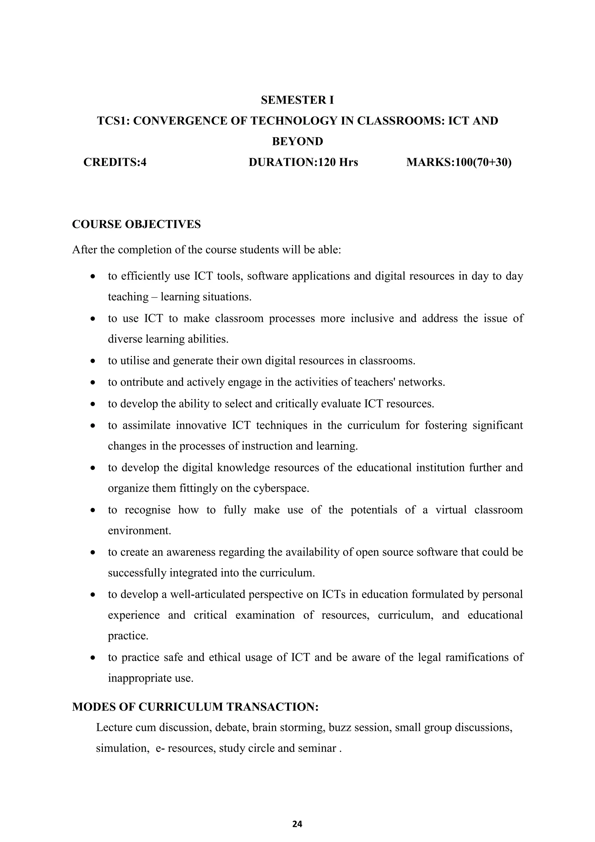 24
SEMESTER I
TCS1: CONVERGENCE OF TECHNOLOGY IN CLASSROOMS: ICT AND
BEYOND
CREDITS:4 DURATION:120 Hrs MARKS:100(70+30)
COURSE OBJECTIVES
After the completion of the course students will be able:
 to efficiently use ICT tools, software applications and digital resources in day to day
teaching – learning situations.
 to use ICT to make classroom processes more inclusive and address the issue of
diverse learning abilities.
 to utilise and generate their own digital resources in classrooms.
 to ontribute and actively engage in the activities of teachers' networks.
 to develop the ability to select and critically evaluate ICT resources.
 to assimilate innovative ICT techniques in the curriculum for fostering significant
changes in the processes of instruction and learning.
 to develop the digital knowledge resources of the educational institution further and
organize them fittingly on the cyberspace.
 to recognise how to fully make use of the potentials of a virtual classroom
environment.
 to create an awareness regarding the availability of open source software that could be
successfully integrated into the curriculum.
 to develop a well-articulated perspective on ICTs in education formulated by personal
experience and critical examination of resources, curriculum, and educational
practice.
 to practice safe and ethical usage of ICT and be aware of the legal ramifications of
inappropriate use.
MODES OF CURRICULUM TRANSACTION:
Lecture cum discussion, debate, brain storming, buzz session, small group discussions,
simulation, e- resources, study circle and seminar .
 