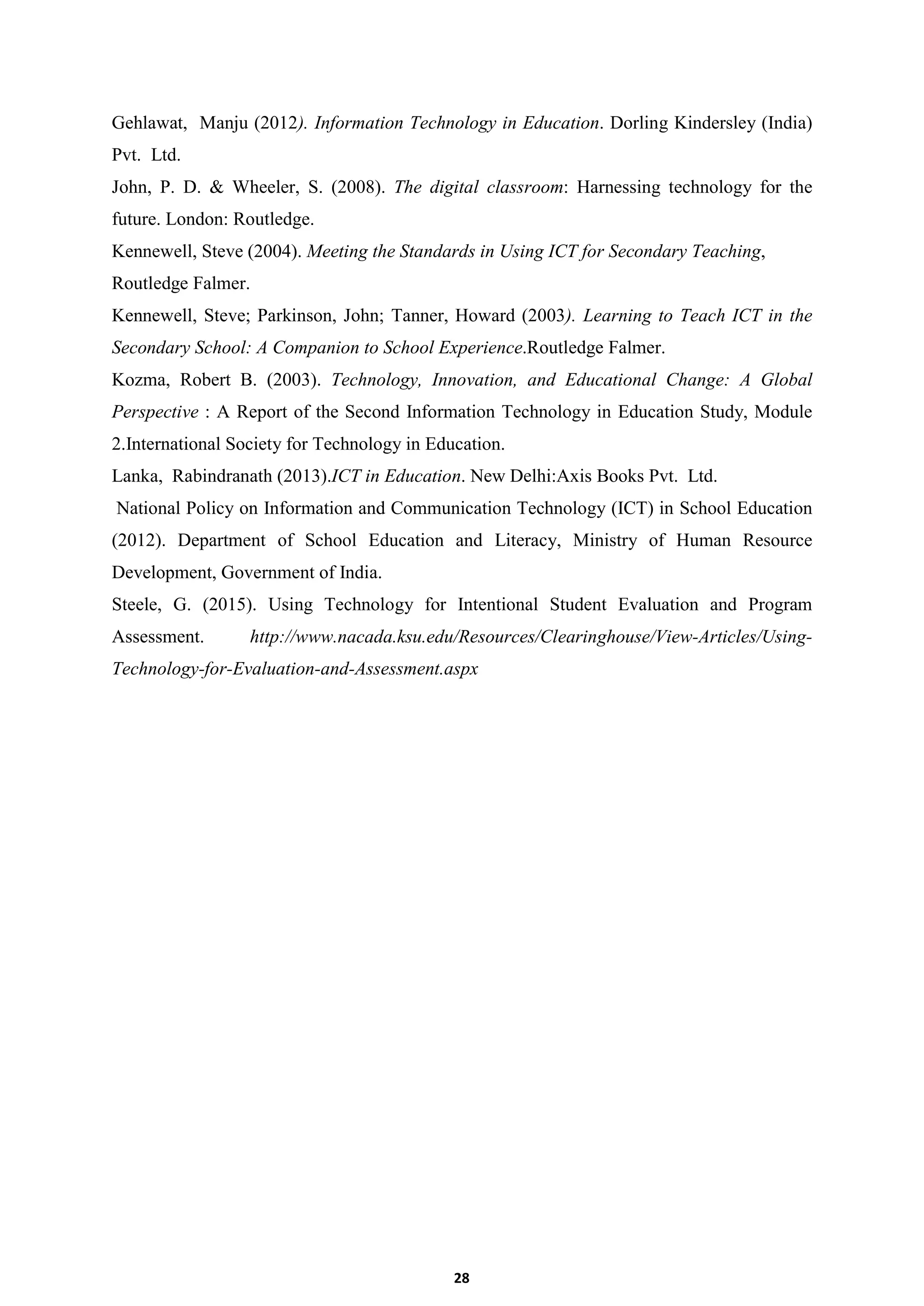 28
Gehlawat, Manju (2012). Information Technology in Education. Dorling Kindersley (India)
Pvt. Ltd.
John, P. D. & Wheeler, S. (2008). The digital classroom: Harnessing technology for the
future. London: Routledge.
Kennewell, Steve (2004). Meeting the Standards in Using ICT for Secondary Teaching,
Routledge Falmer.
Kennewell, Steve; Parkinson, John; Tanner, Howard (2003). Learning to Teach ICT in the
Secondary School: A Companion to School Experience.Routledge Falmer.
Kozma, Robert B. (2003). Technology, Innovation, and Educational Change: A Global
Perspective : A Report of the Second Information Technology in Education Study, Module
2.International Society for Technology in Education.
Lanka, Rabindranath (2013).ICT in Education. New Delhi:Axis Books Pvt. Ltd.
National Policy on Information and Communication Technology (ICT) in School Education
(2012). Department of School Education and Literacy, Ministry of Human Resource
Development, Government of India.
Steele, G. (2015). Using Technology for Intentional Student Evaluation and Program
Assessment. http://www.nacada.ksu.edu/Resources/Clearinghouse/View-Articles/Using-
Technology-for-Evaluation-and-Assessment.aspx
 
