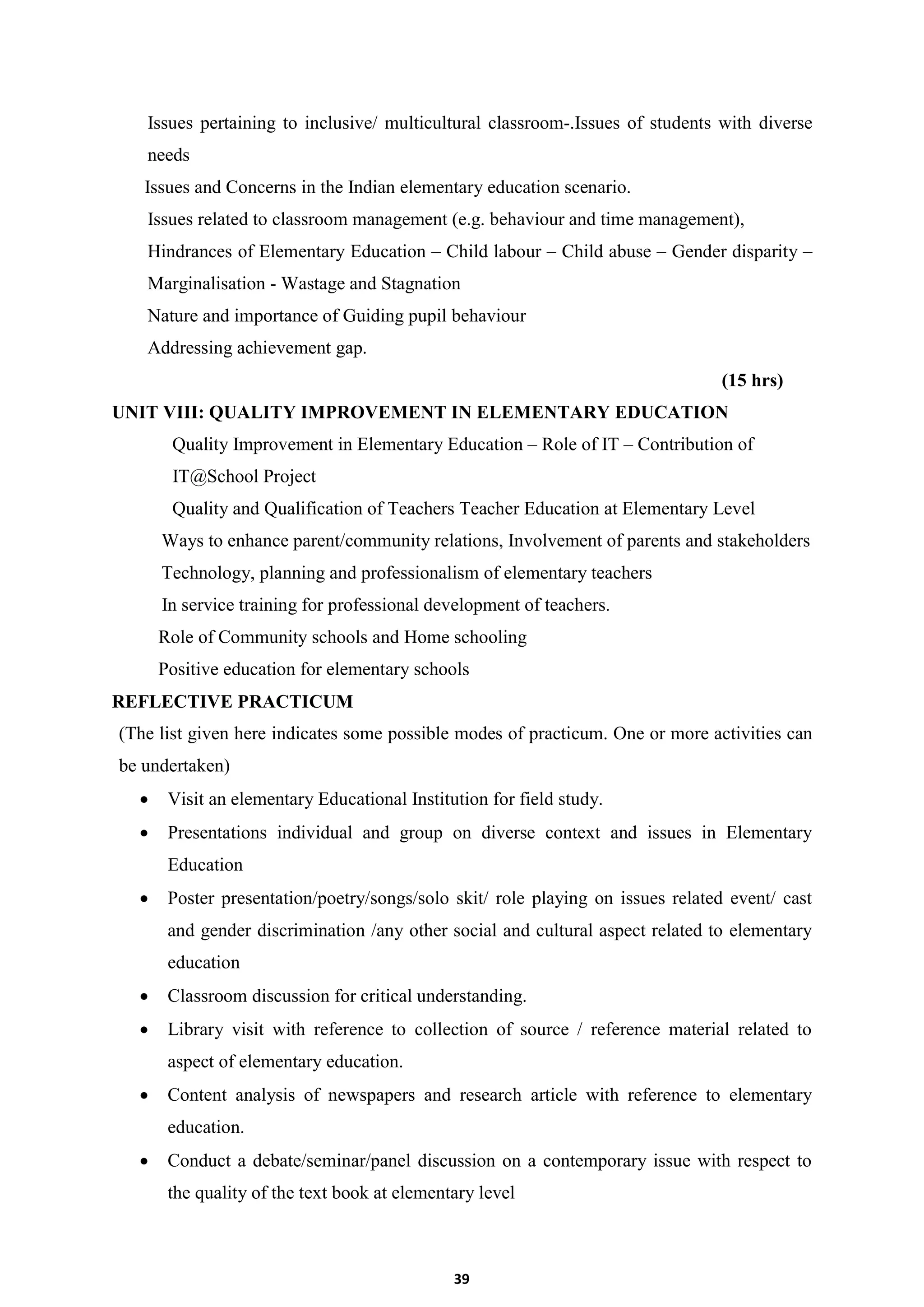 39
Issues pertaining to inclusive/ multicultural classroom-.Issues of students with diverse
needs
Issues and Concerns in the Indian elementary education scenario.
Issues related to classroom management (e.g. behaviour and time management),
Hindrances of Elementary Education – Child labour – Child abuse – Gender disparity –
Marginalisation - Wastage and Stagnation
Nature and importance of Guiding pupil behaviour
Addressing achievement gap.
(15 hrs)
UNIT VIII: QUALITY IMPROVEMENT IN ELEMENTARY EDUCATION
Quality Improvement in Elementary Education – Role of IT – Contribution of
IT@School Project
Quality and Qualification of Teachers Teacher Education at Elementary Level
Ways to enhance parent/community relations, Involvement of parents and stakeholders
Technology, planning and professionalism of elementary teachers
In service training for professional development of teachers.
Role of Community schools and Home schooling
Positive education for elementary schools
REFLECTIVE PRACTICUM
(The list given here indicates some possible modes of practicum. One or more activities can
be undertaken)
 Visit an elementary Educational Institution for field study.
 Presentations individual and group on diverse context and issues in Elementary
Education
 Poster presentation/poetry/songs/solo skit/ role playing on issues related event/ cast
and gender discrimination /any other social and cultural aspect related to elementary
education
 Classroom discussion for critical understanding.
 Library visit with reference to collection of source / reference material related to
aspect of elementary education.
 Content analysis of newspapers and research article with reference to elementary
education.
 Conduct a debate/seminar/panel discussion on a contemporary issue with respect to
the quality of the text book at elementary level
 