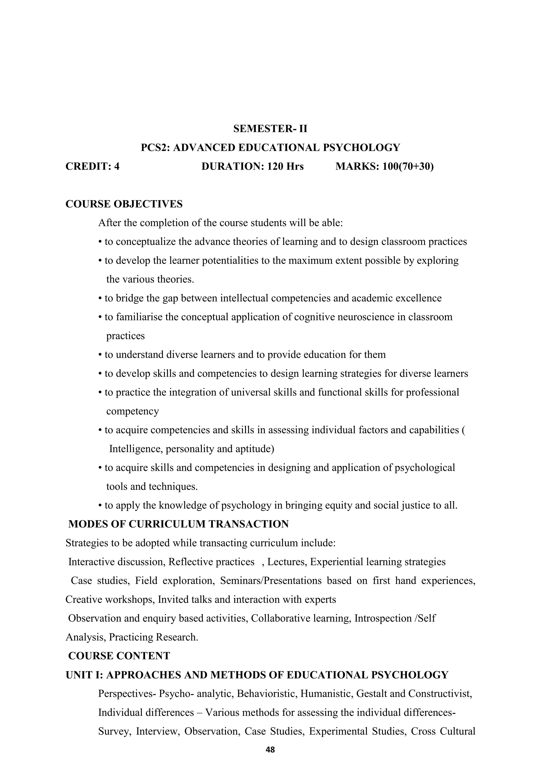 48
SEMESTER- II
PCS2: ADVANCED EDUCATIONAL PSYCHOLOGY
CREDIT: 4 DURATION: 120 Hrs MARKS: 100(70+30)
COURSE OBJECTIVES
After the completion of the course students will be able:
• to conceptualize the advance theories of learning and to design classroom practices
• to develop the learner potentialities to the maximum extent possible by exploring
the various theories.
• to bridge the gap between intellectual competencies and academic excellence
• to familiarise the conceptual application of cognitive neuroscience in classroom
practices
• to understand diverse learners and to provide education for them
• to develop skills and competencies to design learning strategies for diverse learners
• to practice the integration of universal skills and functional skills for professional
competency
• to acquire competencies and skills in assessing individual factors and capabilities (
Intelligence, personality and aptitude)
• to acquire skills and competencies in designing and application of psychological
tools and techniques.
• to apply the knowledge of psychology in bringing equity and social justice to all.
MODES OF CURRICULUM TRANSACTION
Strategies to be adopted while transacting curriculum include:
Interactive discussion, Reflective practices , Lectures, Experiential learning strategies
Case studies, Field exploration, Seminars/Presentations based on first hand experiences,
Creative workshops, Invited talks and interaction with experts
Observation and enquiry based activities, Collaborative learning, Introspection /Self
Analysis, Practicing Research.
COURSE CONTENT
UNIT I: APPROACHES AND METHODS OF EDUCATIONAL PSYCHOLOGY
Perspectives- Psycho- analytic, Behavioristic, Humanistic, Gestalt and Constructivist,
Individual differences – Various methods for assessing the individual differences-
Survey, Interview, Observation, Case Studies, Experimental Studies, Cross Cultural
 