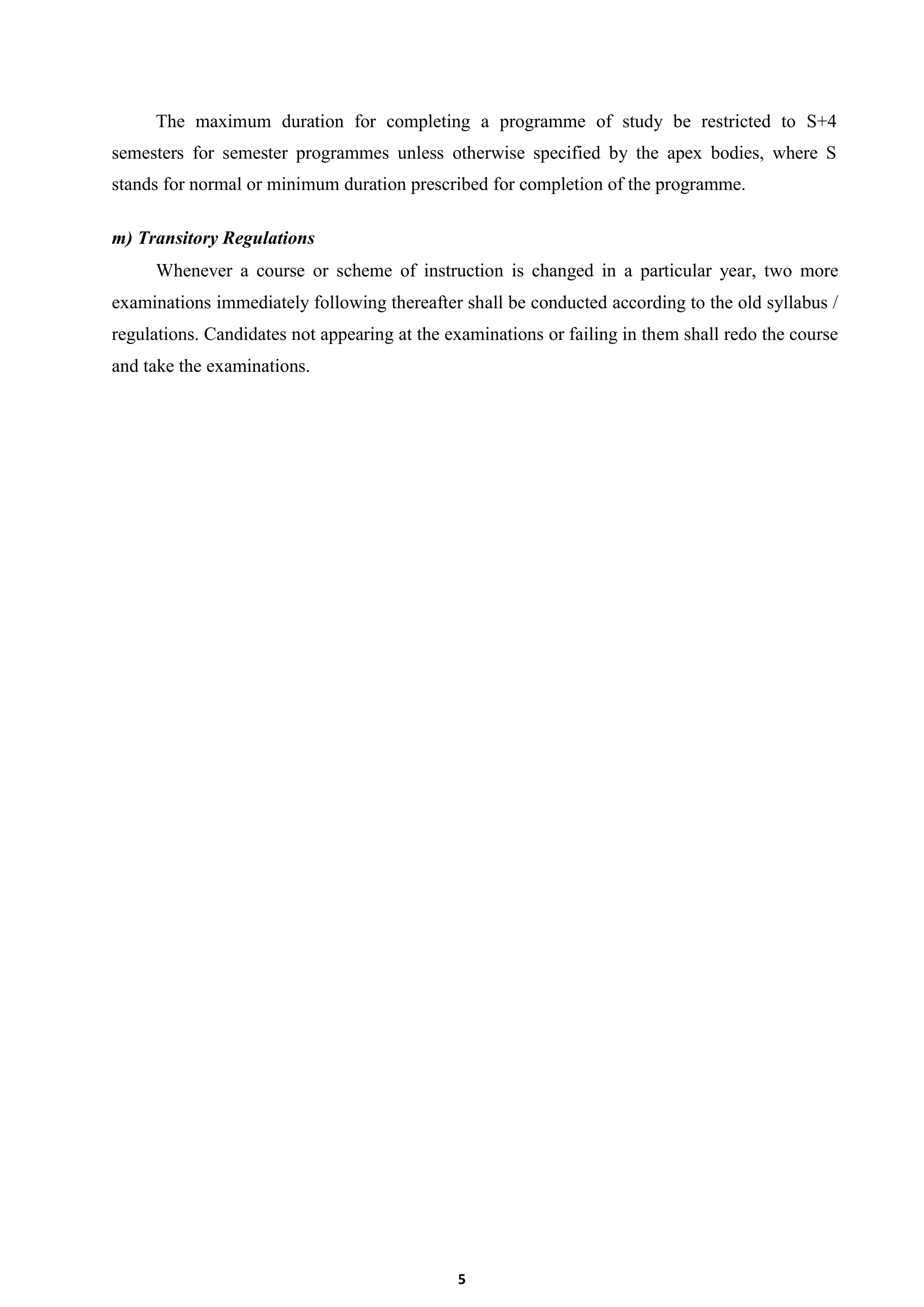 5
The maximum duration for completing a programme of study be restricted to S+4
semesters for semester programmes unless otherwise specified by the apex bodies, where S
stands for normal or minimum duration prescribed for completion of the programme.
m) Transitory Regulations
Whenever a course or scheme of instruction is changed in a particular year, two more
examinations immediately following thereafter shall be conducted according to the old syllabus /
regulations. Candidates not appearing at the examinations or failing in them shall redo the course
and take the examinations.
 