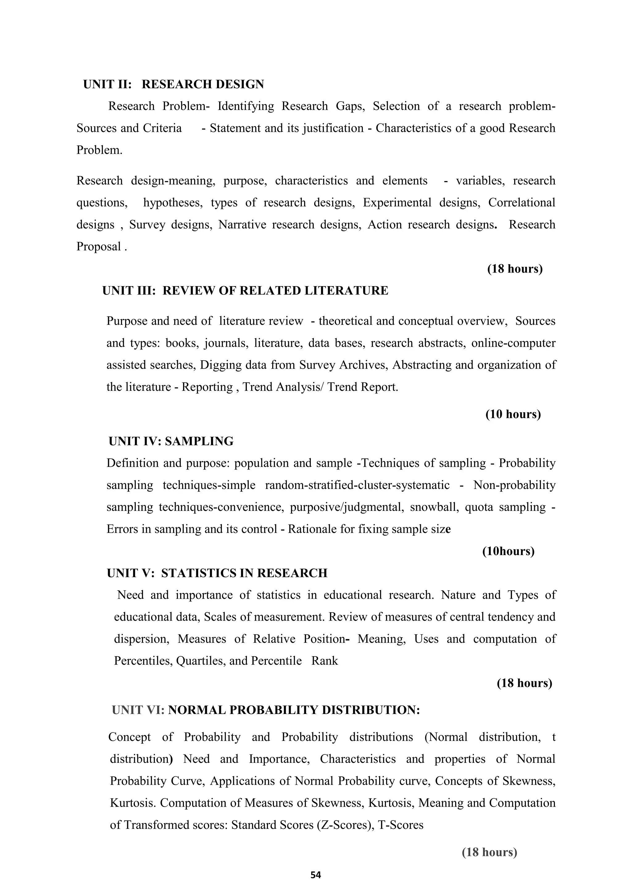 54
UNIT II: RESEARCH DESIGN
Research Problem- Identifying Research Gaps, Selection of a research problem-
Sources and Criteria - Statement and its justification - Characteristics of a good Research
Problem.
Research design-meaning, purpose, characteristics and elements - variables, research
questions, hypotheses, types of research designs, Experimental designs, Correlational
designs , Survey designs, Narrative research designs, Action research designs. Research
Proposal .
(18 hours)
UNIT III: REVIEW OF RELATED LITERATURE
Purpose and need of literature review - theoretical and conceptual overview, Sources
and types: books, journals, literature, data bases, research abstracts, online-computer
assisted searches, Digging data from Survey Archives, Abstracting and organization of
the literature - Reporting , Trend Analysis/ Trend Report.
(10 hours)
UNIT IV: SAMPLING
Definition and purpose: population and sample -Techniques of sampling - Probability
sampling techniques-simple random-stratified-cluster-systematic - Non-probability
sampling techniques-convenience, purposive/judgmental, snowball, quota sampling -
Errors in sampling and its control - Rationale for fixing sample size
(10hours)
UNIT V: STATISTICS IN RESEARCH
Need and importance of statistics in educational research. Nature and Types of
educational data, Scales of measurement. Review of measures of central tendency and
dispersion, Measures of Relative Position- Meaning, Uses and computation of
Percentiles, Quartiles, and Percentile Rank
(18 hours)
UNIT VI: NORMAL PROBABILITY DISTRIBUTION:
Concept of Probability and Probability distributions (Normal distribution, t
distribution) Need and Importance, Characteristics and properties of Normal
Probability Curve, Applications of Normal Probability curve, Concepts of Skewness,
Kurtosis. Computation of Measures of Skewness, Kurtosis, Meaning and Computation
of Transformed scores: Standard Scores (Z-Scores), T-Scores
(18 hours)
 