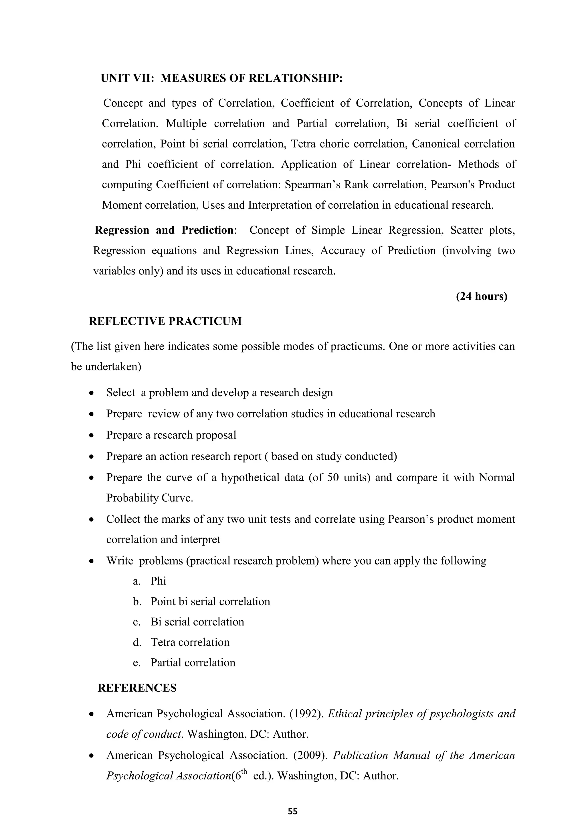 55
UNIT VII: MEASURES OF RELATIONSHIP:
Concept and types of Correlation, Coefficient of Correlation, Concepts of Linear
Correlation. Multiple correlation and Partial correlation, Bi serial coefficient of
correlation, Point bi serial correlation, Tetra choric correlation, Canonical correlation
and Phi coefficient of correlation. Application of Linear correlation- Methods of
computing Coefficient of correlation: Spearman’s Rank correlation, Pearson's Product
Moment correlation, Uses and Interpretation of correlation in educational research.
Regression and Prediction: Concept of Simple Linear Regression, Scatter plots,
Regression equations and Regression Lines, Accuracy of Prediction (involving two
variables only) and its uses in educational research.
(24 hours)
REFLECTIVE PRACTICUM
(The list given here indicates some possible modes of practicums. One or more activities can
be undertaken)
 Select a problem and develop a research design
 Prepare review of any two correlation studies in educational research
 Prepare a research proposal
 Prepare an action research report ( based on study conducted)
 Prepare the curve of a hypothetical data (of 50 units) and compare it with Normal
Probability Curve.
 Collect the marks of any two unit tests and correlate using Pearson’s product moment
correlation and interpret
 Write problems (practical research problem) where you can apply the following
a. Phi
b. Point bi serial correlation
c. Bi serial correlation
d. Tetra correlation
e. Partial correlation
REFERENCES
 American Psychological Association. (1992). Ethical principles of psychologists and
code of conduct. Washington, DC: Author.
 American Psychological Association. (2009). Publication Manual of the American
Psychological Association(6th
ed.). Washington, DC: Author.
 