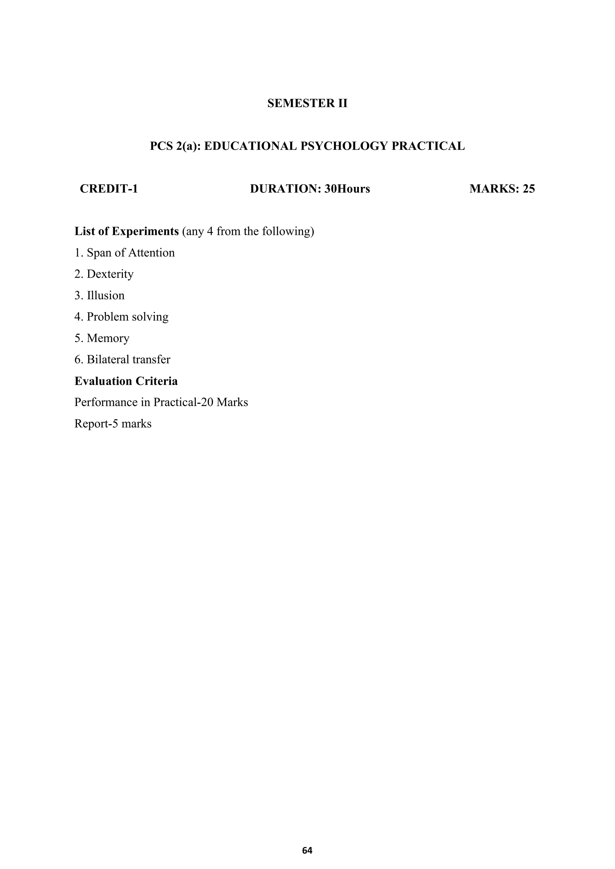 64
SEMESTER II
PCS 2(a): EDUCATIONAL PSYCHOLOGY PRACTICAL
CREDIT-1 DURATION: 30Hours MARKS: 25
List of Experiments (any 4 from the following)
1. Span of Attention
2. Dexterity
3. Illusion
4. Problem solving
5. Memory
6. Bilateral transfer
Evaluation Criteria
Performance in Practical-20 Marks
Report-5 marks
 