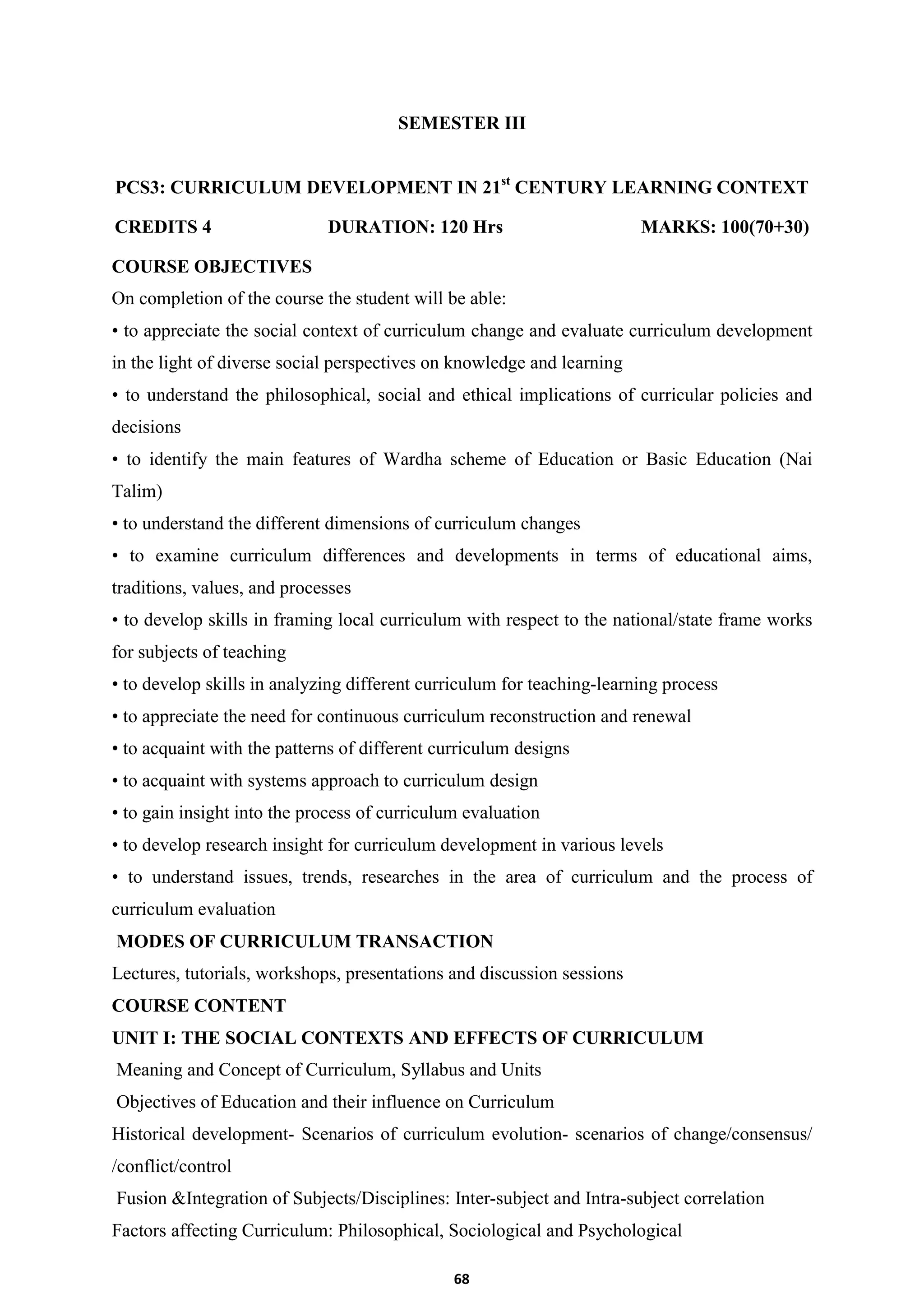 68
SEMESTER III
PCS3: CURRICULUM DEVELOPMENT IN 21st
CENTURY LEARNING CONTEXT
CREDITS 4 DURATION: 120 Hrs MARKS: 100(70+30)
COURSE OBJECTIVES
On completion of the course the student will be able:
• to appreciate the social context of curriculum change and evaluate curriculum development
in the light of diverse social perspectives on knowledge and learning
• to understand the philosophical, social and ethical implications of curricular policies and
decisions
• to identify the main features of Wardha scheme of Education or Basic Education (Nai
Talim)
• to understand the different dimensions of curriculum changes
• to examine curriculum differences and developments in terms of educational aims,
traditions, values, and processes
• to develop skills in framing local curriculum with respect to the national/state frame works
for subjects of teaching
• to develop skills in analyzing different curriculum for teaching-learning process
• to appreciate the need for continuous curriculum reconstruction and renewal
• to acquaint with the patterns of different curriculum designs
• to acquaint with systems approach to curriculum design
• to gain insight into the process of curriculum evaluation
• to develop research insight for curriculum development in various levels
• to understand issues, trends, researches in the area of curriculum and the process of
curriculum evaluation
MODES OF CURRICULUM TRANSACTION
Lectures, tutorials, workshops, presentations and discussion sessions
COURSE CONTENT
UNIT I: THE SOCIAL CONTEXTS AND EFFECTS OF CURRICULUM
Meaning and Concept of Curriculum, Syllabus and Units
Objectives of Education and their influence on Curriculum
Historical development- Scenarios of curriculum evolution- scenarios of change/consensus/
/conflict/control
Fusion &Integration of Subjects/Disciplines: Inter-subject and Intra-subject correlation
Factors affecting Curriculum: Philosophical, Sociological and Psychological
 