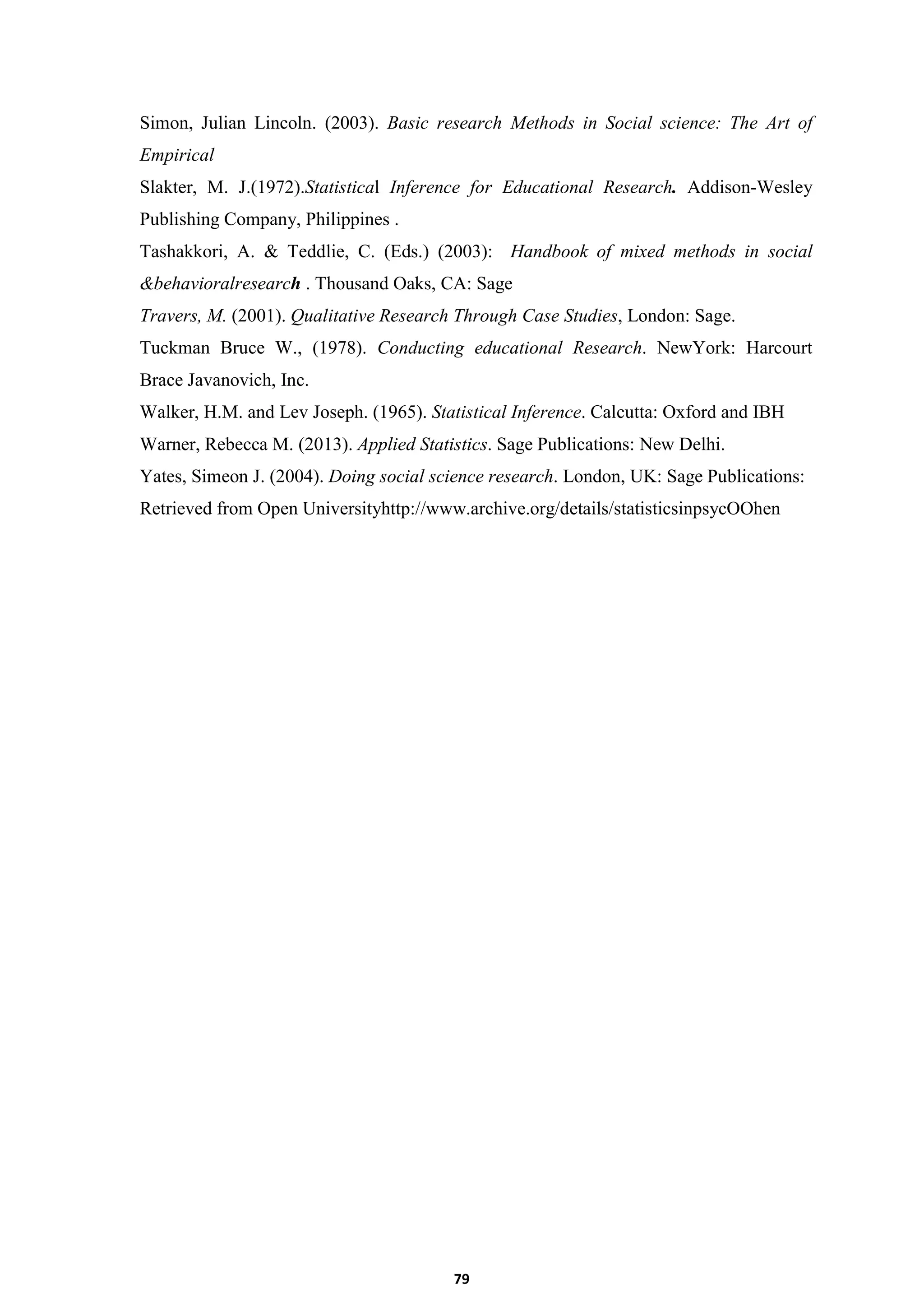 79
Simon, Julian Lincoln. (2003). Basic research Methods in Social science: The Art of
Empirical
Slakter, M. J.(1972).Statistical Inference for Educational Research. Addison-Wesley
Publishing Company, Philippines .
Tashakkori, A. & Teddlie, C. (Eds.) (2003): Handbook of mixed methods in social
&behavioralresearch . Thousand Oaks, CA: Sage
Travers, M. (2001). Qualitative Research Through Case Studies, London: Sage.
Tuckman Bruce W., (1978). Conducting educational Research. NewYork: Harcourt
Brace Javanovich, Inc.
Walker, H.M. and Lev Joseph. (1965). Statistical Inference. Calcutta: Oxford and IBH
Warner, Rebecca M. (2013). Applied Statistics. Sage Publications: New Delhi.
Yates, Simeon J. (2004). Doing social science research. London, UK: Sage Publications:
Retrieved from Open Universityhttp://www.archive.org/details/statisticsinpsycOOhen
 